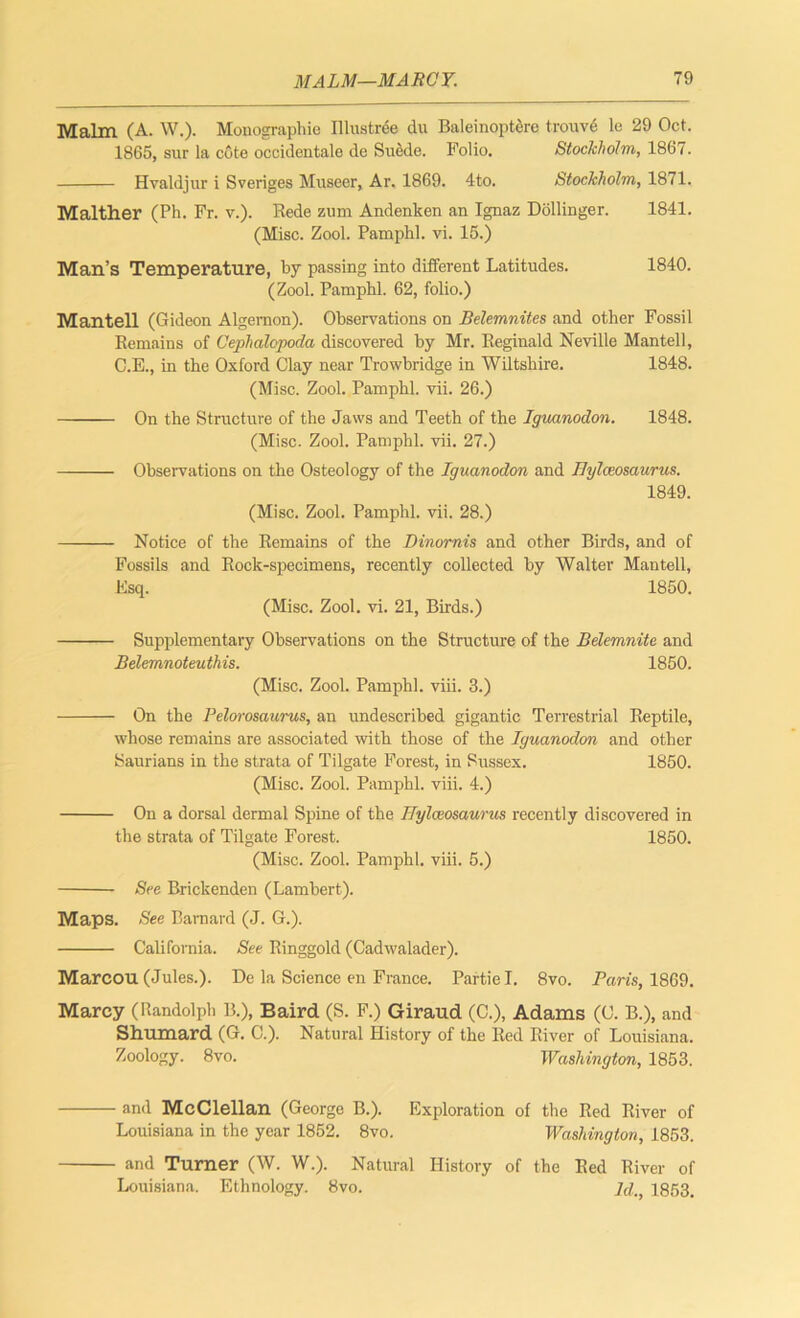 Malm (A. W.). Monographic Illustree du Baleinoptere trouve lc 29 Oct. 1865, sur la cote occidentale de Suede. Folio. Stockholm, 1867. Hvaldjur i Sveriges Museer, Ar. 1869. 4to. Stockholm, 1871. Malther (Ph. Fr. v.). Rede zum Andenken an Ignaz Dollinger. 1841. (Misc. Zool. Pamphl. vi. 15.) Man’s Temperature, by passing into different Latitudes. 1840. (Zool. Pamphl. 62, folio.) Mantell (Gideon Algernon). Observations on Belemnites and other Fossil Remains of Cephalopoda discovered by Mr. Reginald Neville Mantell, C.E., in the Oxford Clay near Trowbridge in Wiltshire. 1848. (Misc. Zool. Pamphl. vii. 26.) On the Structure of the Jaws and Teeth of the Iguanodon. 1848. (Misc. Zool. Pamphl. vii. 27.) Observations on the Osteology of the Iguanodon and Bylceosaurus. 1849. (Misc. Zool. Pamphl. vii. 28.) Notice of the Remains of the Dinornis and other Birds, and of Fossils and Rock-specimens, recently collected by Walter Mantell, Esq. 1850. (Misc. Zool. vi. 21, Birds.) Supplementary Observations on the Structure of the Belemnite and Belemnoteuthis. 1850. (Misc. Zool. Pamphl. viii. 3.) On the Pelorosaurus, an undescribed gigantic Terrestrial Reptile, whose remains are associated with those of the Iguanodon and other Saurians in the strata of Tilgate Forest, in Sussex. 1850. (Misc. Zool. Pamphl. viii. 4.) On a dorsal dermal Spine of the Bylceosaurus recently discovered in the strata of Tilgate Forest. 1850. (Misc. Zool. Pamphl. viii. 5.) See Brickenden (Lambert). Maps. See Barnard (J. G.). California. See Ringgold (Cadwalader). Marcou (Jules.). De la Science en France. Partie I. 8vo. Paris, 1869. Marcy (Randolph B.), Baird (S. F.) Giraud (C.), Adams (C. B.), and Shumard (G. C.). Natural History of the Red River of Louisiana. Zoology. 8vo. Washington, 1853. • and McClellan (George B.). Exploration of the Red River of Louisiana in the year 1852. 8vo. Washington, 1853. ■ and Turner (W. W.). Natural History of the Red River of Louisiana. Ethnology. 8vo. id. 1853.