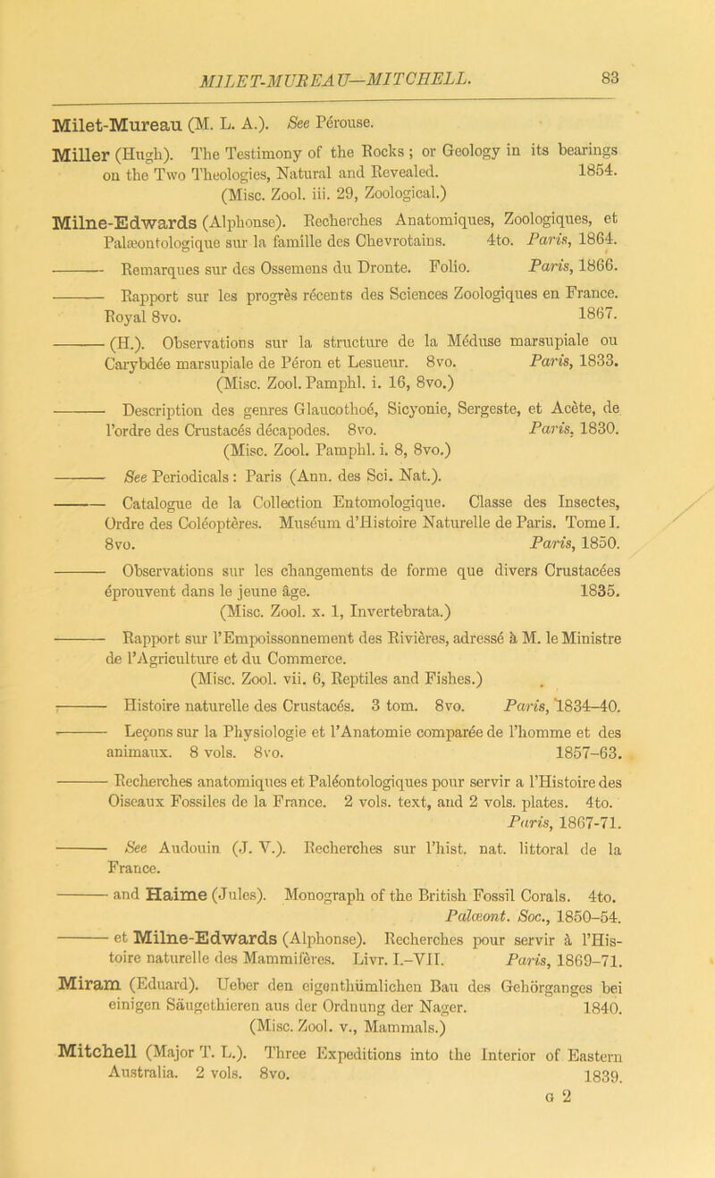 Milet-Mureau (M. L. A.). See Perouse. Miller (Hugh). The Testimony of the Rocks ; or Geology in its bearings on the Two Theologies, Natural and Revealed. 1854. (Misc. Zool. iii. 29, Zoological.) Milne-Edwards (Alphonse). Recherches Anatomiques, Zoologiques, et Palaeontologique sur la famille des Chevrotains. 4to. Paris, 1864. Remarques sur des Ossemens du Dronte. Folio. Paris, 1866. Rapport sur les progres r^cents des Sciences Zoologiques en France. Royal 8vo. 1867. (H.). Observations sur la structure de la Meduse marsupiale ou Carybdee marsupiale de Peron et Lesueur. 8vo. Paris, 1833. (Misc. Zool. Pamphl. i. 16, 8vo.) Description des genres Glaucothoe, Sicyonie, Sergeste, et Acete, de l’ordre des Crustaces decapodes. 8vo. Paris, 1830. (Misc. Zool. Pamphl. i. 8, 8vo.) See Periodicals: Paris (Ann. des Sci. Nat.). Catalogue de la Collection Entomologique. Classe des Insectes, Ordre des Coleopteres. Museum d’Histoire Naturelle de Paris. Tome I. 8vo. Paris, 1850. Observations sur les ckangements de forme que divers Crustacees eprouvent dans le jeune age. 1835. (Misc. Zool. x. 1, Invertebrata.) Rapport sur l’Empoissonnement des Rivieres, adresse k M. le Ministre de 1’Agriculture et du Commerce. (Misc. Zool. vii. 6, Reptiles and Fishes.) Histoire naturelle des Crustaces. 3 tom. 8vo. Paris, 1834-40. • Le9ons sur la Physiologie et l’Anatomie comparee de l’homme et des animaux. 8 vols. 8vo. 1857-63. Recherches anatomiques et Palfontologiques pour servir a l’Histoire des Oiseaux Fossiles de la France. 2 vols. text, and 2 vols. plates. 4to. Paris, 1867-71. See Audouin (J. V.). Recherches sur l’hist. nat. littoral de la France. and Haime (Jules). Monograph of the British Fossil Corals. 4to. Palceont. Soc., 1850-54. et Milne-Edwards (Alphonse). Recherches pour servir a l’His- toire naturelle des Mammifercs. Livr. I.-VII. Paris, 1869-71. Mir am. (Eduard). Ueber den eigonthiimlicheti Ban des Gehorganges bei einigen Saugcthieren aus der Ordnung der Nager. 1840. (Misc. Zool. v., Mammals.) Mitchell (Major T. L.). Three Expeditions into the Interior of Eastern Australia. 2 vols. 8vo. 1839. g 2