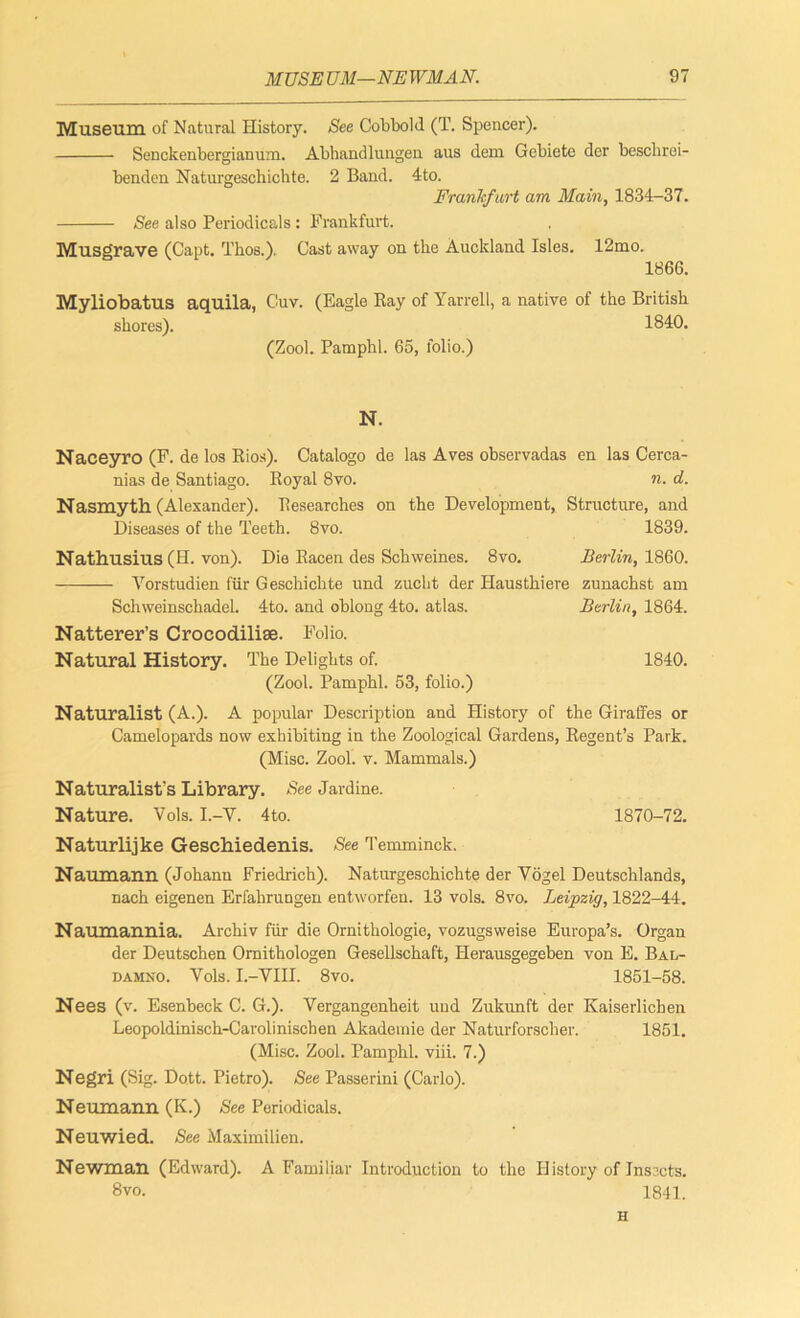 Museum, of Natural History. See Cobbold (T. Spencer). Senckenbergianum. Abbandlungen aus dem Gebiete der beschrei- benden Naturgeschichte. 2 Band. 4to. Frankfurt am Main, 1834-37. See also Periodicals: Frankfurt. Musgrave (Capt. Thos.). Cast away on the Auckland Isles. 12mo. 1866. Myliobatus aquila, Cuv. (Eagle Ray of Yarrell, a native of the British shores). 1840. (Zool. Pamphl. 65, folio.) N. Naceyro (F. de los Rios). Catalogo de las Aves observadas en las Cerca- nias de Santiago. Royal 8vo. n. d. Nasmyth (Alexander). Researches on the Development, Structure, and Diseases of the Teeth. 8vo. 1839. Nathusius (H. von). Die Racen des Schweines. 8vo. Berlin, 1860. Vorstudien fur Geschichte und zucht der Hausthiere zunachst am Schweinschadel. 4to. and oblong 4to. atlas. Berlin, 1864. Natterer’s Crocodilise. Folio. Natural History. The Delights of. 1840. (Zool. Pamphl. 53, folio.) Naturalist (A.). A popular Description and History of the Giraffes or Camelopards now exhibiting in the Zoological Gardens, Regent’s Park. (Misc. Zool. v. Mammals.) Naturalist’s Library. See Jardine. Nature. Vols. I.-Y. 4to. 1870-72. Naturlijke Geschiedenis. See Temminck. Naumann (Johann Friedrich). Naturgeschichte der Vogel Deutschlands, nach eigenen Erfahrungen entworfen. 13 vols. 8vo. Leipzig, 1822-44. Naumannia. Archiv fur die Ornithologie, vozugsweise Europa’s. Organ der Deutschen Ornithologen Gesellschaft, Herausgegeben von E. Bal- damxo. Vols. I.-VIII. 8vo. 1851-58. Nees (v. Esenbeck C. G.). Vergangenheit und Zukunft der Kaiserlichen Leopoldinisch-Carolinischen Akademie der Naturforscber. 1851. (Misc. Zool. Pamphl. viii. 7.) Negri (Sig. Dott. Pietro). See Passerini (Carlo). Neumann (K.) See Periodicals. Neuwied. See Maximilien. Newman (Edward). A Familiar Introduction to the History of Insects. 8vo. 1841. H