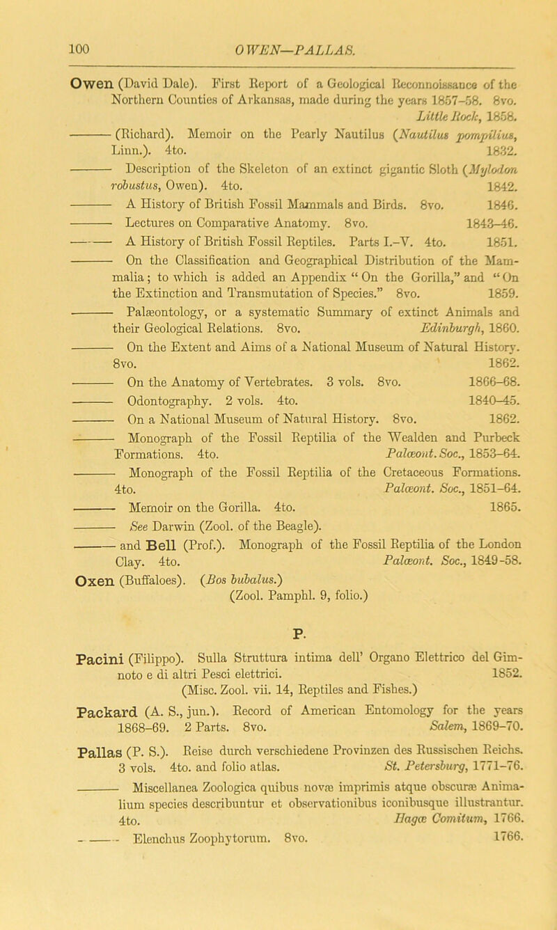 Owen (David Dale). First Report of a Geological Reconnoissance of the Northern Counties of Arkansas, made during the years 1857-58. 8vo. Little Iiock, 1858. (Richard). Memoir on the Pearly Nautilus (Nautilus pornpilius, Linn.). 4to. 1832. Description of the Skeleton of an extinct gigantic Sloth (Mylodon robustus, Owen). 4to. 1842. A History of British Fossil Mammals and Birds. 8vo. 1846. Lectures on Comparative Anatomy. 8vo. 1843-46. • A History of British Fossil Reptiles. Parts I.-V. 4to. 1851. On the Classification and Geographical Distribution of the Mam- malia ; to which is added an Appendix “ On the Gorilla,” and “ On the Extinction and Transmutation of Species.” 8vo. 1859. ■ Palaeontology, or a systematic Summary of extinct Animals and their Geological Relations. 8vo. Edinburgh, 1860. On the Extent and Aims of a National Museum of Natural History. 8vo. 1862. On the Anatomy of Vertebrates. 3 vols. 8vo. 1866-68. Odontography. 2 vols. 4to. 1840-45. On a National Museum of Natural History. 8vo. 1862. Monograph of the Fossil Reptilia of the Wealden and Purbeck Formations. 4to. Palceont. Soc., 1853-64. Monograph of the Fossil Reptilia of the Cretaceous Formations. 4to. Palceont. Soc., 1851-64. Memoir on the Gorilla. 4to. 1865. See Darwin (Zool. of the Beagle). and Bell (Prof.). Monograph of the Fossil Reptilia of the London Clay. 4to. Palceont. Soc., 1849-58. Oxen (Buffaloes). (Bos bubalus.) (Zool. Pamphl. 9, folio.) P. Pacini (Filippo). Sulla Struttura intima dell’ Organo Elettrico del Gim- noto e di altri Pesci elettrici. 1852. (Misc. Zool. vii. 14, Reptiles and Fishes.) Packard (A. S., jun.l. Record of American Entomology for the years 1868-69. 2 Parts. 8vo. Salem, 1869-70. Pallas (P- S.). Reise durch verschiedene Provinzen des Russischen Reichs. 3 vols. 4to. and folio atlas. St. Petersburg, 1771-76. Miscellanea Zoologies quibus nova1, imprimis atque obscuraj Anima- lium species describuntur et observationibus iconibusque illustrantur. 4to. Eagce Comitum, 1766. Elenchus Zoophytorum. 8vo. 1766.