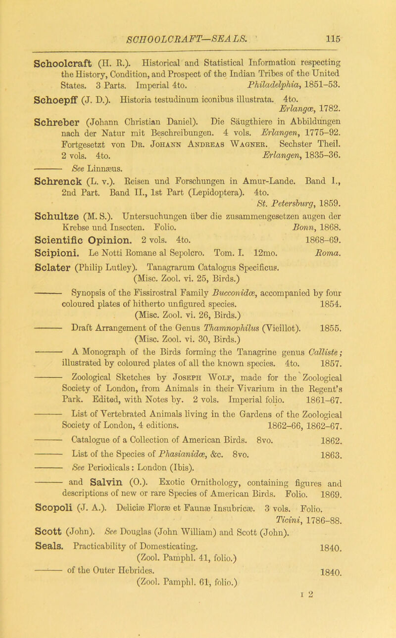 Schoolcraft (H. R.). Historical and Statistical Information respecting the History, Condition, and Prospect of the Indian Tribes of the United States. 3 Parts. Imperial 4to. Philadelphia, 1851-53. Sehoepff (J. D.). Historia testudinum iconibus illustrata. 4to. Erlangce, 1782. Sehreber (Johann Christian Daniel). Die Saugthiere in Abbildungen nach der Natur mit Besehreibungen. 4 vols. Erlangen, 1775-92. Fortgesetzt von Dr. Johann Andreas Wagner. Sechster Theil. 2 vols. 4to. Erlangen, 1835-36. See Linnasus. Sehrenck (L. V.). Reisen und Porschungen in Amur-Lande. Band 1., 2nd Part. Band II., 1st Part (Lepidoptera). 4to. St. Petersburg, 1859. Schultze (M. S.). Untersuchungen iiber die zusammengesetzen augen der Krebse und Insecten. Folio. Bonn, 1868. Scientific Opinion. 2 vols. 4to. 1868-69. Scipioni. Le Notti Romane al Sepolcro. Tom. I. 12mo. Roma. Sclater (Philip Lutley). Tanagrarum Catalogns Specificus. (Misc. Zool. vi. 25, Birds.) Synopsis of the Fissirostral Family Bucconidce, accompanied by four coloured plates of hitherto unfigured species. 1854. (Misc. Zool. vi. 26, Birds.) Draft Arrangement of the Genus Thamnophilus (Vieillot). 1855. (Misc. Zool. vi. 30, Birds.) A Monograph of the Birds forming the Tanagrine genus Calliste; illustrated by coloured plates of all the known species. 4to. 1857. Zoological Sketches by Joseph Wolf, made for the Zoological Society of London, from Animals in their Vivarium in the Regent’s Park. Edited, with Notes by. 2 vols. Imperial folio. 1861-67. List of Yertebrated Animals living in the Gardens of the Zoological Society of London, 4 editions. 1862-66, 1862-67. Catalogue of a Collection of American Birds. 8vo. 1862. List of the Species of Phasianidce, &c. 8vo. 1863. See Periodicals: London (Ibis). and Salvin (0.). Exotic Ornithology, containing figures and descriptions of new or rare Species of American Birds. Folio. 1869. Scopoli (J. A.). Delicke Floras et Faunas Insubricas. 3 vols. Folio. Ticini, 1786-88. Scott (John). See Douglas (John William) and Scott (John). Seals. Practicability of Domesticating. 1840. (Zool. Pamphl. 41, folio.) —1 of the Outer Hebrides. 1840. (Zool. Pamphl. 61, folio.)