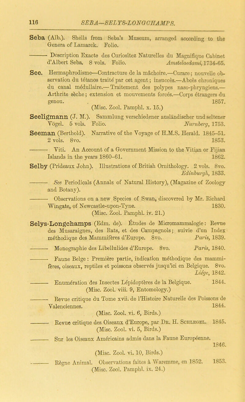 Seba (Alb.). Shells from Seba’s Museum, arranged according to the Genera of Lamarck. Folio. Description Exacte des Curiositez Naturelles du Magnifique Cabinet d’Albert Seba. 8 vols. Folio. Amstelaedami, 1734-65. See. Hermaphrodisme—Contracture de la machoire.—Curare; nouvelle ob- servation du tetanos traite par cet agent; insucces.—A bees ebroniques du canal mddullaire.— Traitement des polypes naso-phryngiens.— Arthrite sfcche; extension et mouvements forces.—Corps etrangers du genou. , 1857. (Misc. Zool. Pamphl. x. 15.) Seeligmann (J. M.). Sammlung verschiedener auslandischer undseltener Vogel. 5 vols. Folio. Nurnberg, 1753. Seeman (Berthold). Narrative of the Voyage of H.M.S. Herald. 1845-51. 2 vols. 8vo. 1853. Viti. An Account of a Government Mission to the Vitian or Fijian Islands in the years 1860-61. 1862. Selby (Prideaux John). Illustrations of British Ornithology. 2 vols. 8vo. Edinburgh, 1833. See Periodicals (Annals of Natural History), (Magazine of Zoology and Botany). Observations on a new Species of Swan, discovered by Mr. Richard Wingate, of Newcastle-upon-Tyne. 1830. (Misc. Zool. Pamphl. iv. 21.) Selys-Longehamps (Edm. de). Etudes de Micromammalogie: Revue des Musaraignes, des Rats, et des Campagnols; suivie d’un Index methodique des Mammifferes d’Europe. 8vo. Paris, 1S39. Monographie des Libellulides d’Europe. 8vo. Paris, 1840. - Faune Beige : Premiere partie, indication methodique des mammi- fferes, oiseaux, reptiles et poissons observes jusqu’ici en Belgique. 8vo. Liege, 1842. ■ Enumeration des Insectes Lepidoptbres de la Belgique. 1844. (Misc. Zool. viii. 9, Entomology.) Revue critique du Tome xvii. de l’Histoire Naturelle des Poissons de Valenciennes. 1844. (Misc. Zool. vi. 6, Birds.) Revue critique des Oiseaux d’Europe, par Dk. H. Schlegel. 1845. (Misc. Zool. vi. 5, Birds.) Sur les Oiseaux Amdricains admis dans la Faune Europeenne. 1846. (Misc. Zool. vi. 10, Birds.) Regne Animal. Observations faites :\ Waremme, en 1852. 1853. (Misc. Zool. Pamphl. ix. 24.)