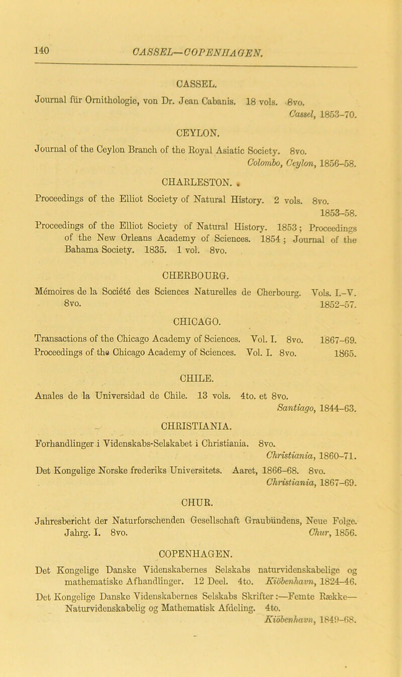 CASSEL— COPENIJA OEN. CASSEL. Journal fur Ornithologic, von Dr. Jean Cabanis. 18 vols. 8vo. Cassel, 1853-70. CEYLON. Journal of the Ceylon Branch of the Royal Asiatic Society. 8vo. Colombo, Ceylon, 1856-58. CHARLESTON. . Proceedings of the Elliot Society of Natural History. 2 vols. 8vo. 1853-58. Proceedings of the Elliot Society of Natural History. 1853; Proceedings of the New Orleans Academy of Sciences. 1854; Journal of the Bahama Society. 1835. 1 vol. 8vo. CHERBOURG. Memoires de la Societe des Sciences Naturelles de Cherbourg. 8vo. Vols. L-V. 1852-57. CHICAGO. Transactions of the Chicago Academy of Sciences. Vol. I. 8vo. 1867-69. Proceedings of the Chicago Academy of Sciences. Vol. I. 8vo. 1865. CHILE. Anales de la Universidad de Chile. 13 vols. 4to. et 8vo. Santiago, 1844-63. CHRISTIANIA. Forhandlinger i Videnskabs-Selskabet i Christiania. 8vo. Christiania, 1860-71. Det Kongelige Norske frederiks Universitets. Aaret, 1866-68. 8vo. Christiania, 1867-69. CHUR. Jahreshericht der Naturforschenden Gesellschaft Graubiindens, Neue Folge. Jahrg. I. 8vo. Chur, 1856. COPENHAGEN. Det Kongelige Danske Videnskabernes Selskabs naturvidenskabelige og mathematiske Afhandlinger. 12 Deel. 4to. Kidbenhavn, 1824-46. Det Kongelige Danske Videnskabernes Selskabs Skriftcr:—Femte Rmkkc— Naturvidenskabelig og Mathcmatisk Afdeling. 4to. Kidbenhavn, 1849-68.