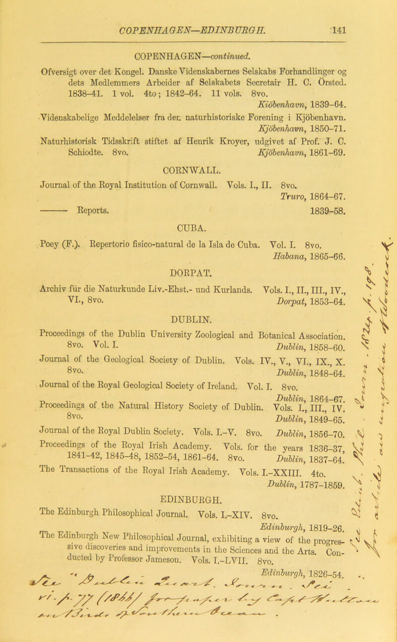 COPENHAGEN—continued. Ofversigt over det Kongel. Danske Videnskabernes Selskabs Forhandlinger og dets Medlemmers Arbeider af Selskabets Secretair H. C. Orsted. 1838-41. 1 vol. 4to; 1842-64. 11 vols. 8vo. Kiobenhavn, 1839-64. Videnskabelige Meddelelser fra dec naturhistoriske Forening i Kjobenhavn. Kjobenhavn, 1850-71. Naturhistorisk Tidsskrift stiftet af Henrik Kroyer, udgivet af Prof. J. C. Schiodte. 8vo. Kjobenhavn, 1861-69. CORNWALL. Journal of the Royal Institution of Cornwall. Vols. I., II. 8vo. Truro, 1864-67. Reports. 1839-58. CUBA. Poey (F.). Repertorio fisico-natural de la Isla de Cuba. Yol. I. 8vo. Habana, 1865-66. Vols. I., II., III., IV., Dorpat, 1853-64. DORPAT. Arckiv fiir die Naturkunde Liv.-Ehst.- und Kurlands. VI., 8 vo. DUBLIN. Proceedings of the Dublin University Zoological and Botanical Association. 8vo. Vol. I. Dublin, 1858-60. N Journal of the Geological Society of Dublin. Vols. IV., V., VI., IX. X. 8vo- Dublin, 1848-64. J Journal of the Royal Geological Society of Ireland. Vol. I. 8vo. - t, ,. „ , Dublin, 1864-67. Proceedings of the Natural History Society of Dublin. Vols. I., III., IV. w 8vo' Dublin, 1849-65. Journal of the Royal Dublin Society. Vols. I.-V. 8vo. Dublin, 1856-70. V Proceedings of the Royal Irish Academy. Vols. for the years 1836-37 Vs 1841-42, 1845-48, 1852-54, 1861-64. 8vo. Dublin, 1837-64! \ The Transactions of the Royal Irish Academy. Vols. I.-XXIII. 4to. Dublin, 1787-1859. EDINBURGH. ^ The Edinburgh Philosophical Journal. Vols. I.-XIV. 8vo. Edinburgh, 1819-26. u c Edinburgh New Philosophical Journal, exhibiting a view of the proves- t ^ Oltrn niaAAirnfnnn J 1 I • .1 ». . AO \ V ti Con- 91 vc discoveries and improvements in the Sciences and the Arts ducted by Professor Jameson. Vols. I.-LVII. 8vo. Edinburgh, 1826-54 ^ *4^ . ... ,/* ' A/ t~- XZ «. r S/1- * ^ -1^ Af*.*