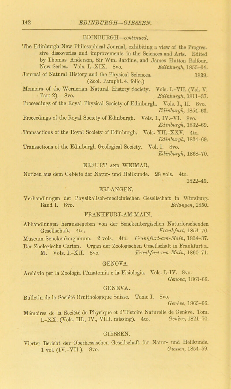 EDINBURGH—continued. The Edinburgh New Philosophical Journal, exhibiting a view of the Progres- sive discoveries and improvements in the Sciences and Arts. Edited by Thomas Anderson, Sir Wm. Jardine, and James Hutton Balfour. New Series. Yols. I.-XIX. 8vo. Edinburgh, 1855-64. Journal of Natural History and the Physical Sciences. 1889. (Zool. Pamphl. 4, folio.) Memoirs of the Wernerian Natural History Society. Yols. I.-YIL (VoL V. Part 2). 8vo. Edinburgh, 1811-37. Proceedings of the Royal Physical Society of Edinburgh. Vols. I., II. 8vo. Edinburgh, 1854—63. Proceedings of the Royal Society of Edinburgh. Yols. I., IY.-VI. 8vo. Edinburgh, 1832-69. Transactions of the Royal Society of Edinburgh. Vols. XII.-XXV. 4to. Edinburgh, 1834-69. Transactions of the Edinburgh Geological Society. Vol. I. 8vo. Edinburgh, 1868-70. ERFURT and WEIMAR. Notizen aus dem Gebiete der Natur- und Heilkunde. 28 vols. 4to. 1822-49. ERLANGEN. Verhandlungen der Physikalisch-medicinischen Gesellschaft in Wurzburg. Band I. 8vo. Erlangen, 1850. FRANKFURT-AM-MAIN. Abhandlungen herausgegeben von der Senokenbergischen Naturforschenden Gesellschaft. 4to. Frankfurt, 1854-70. Museum Senckenbergianum. 2 vols. 4to. Frankfurt-am-Main, 1834-37. Der Zoologische Garten. Organ der Zoologischen Gesellschaft in Frankfurt a. M. Yols. I.-XII. 8vo. Frankfurt-am-Main, 1860-71. GENOYA. Archivio per la Zoologia l’Anatomia e la Fisiologia. Yols. I.-IY. 8vo. Genova, 1861-66. GENEVA. Bulletin de la Societe Ornithologique Suisse. Tome I. 8vo. Geneve, 1S65-6G. Memoires de la Societe de Physique et d’Histoire Naturelle de Genkve. Tom. I.-XX. (Vols. III., IV., VIII. missing). 4to. Geneve, 1S21-70. GIESSEN. Yierter Bericht der Oberhessischen Gesellschaft fur Natur- und Heilkunde. 1 vol. (IV.-VII.). 8vo. Giessen, 1854-59.