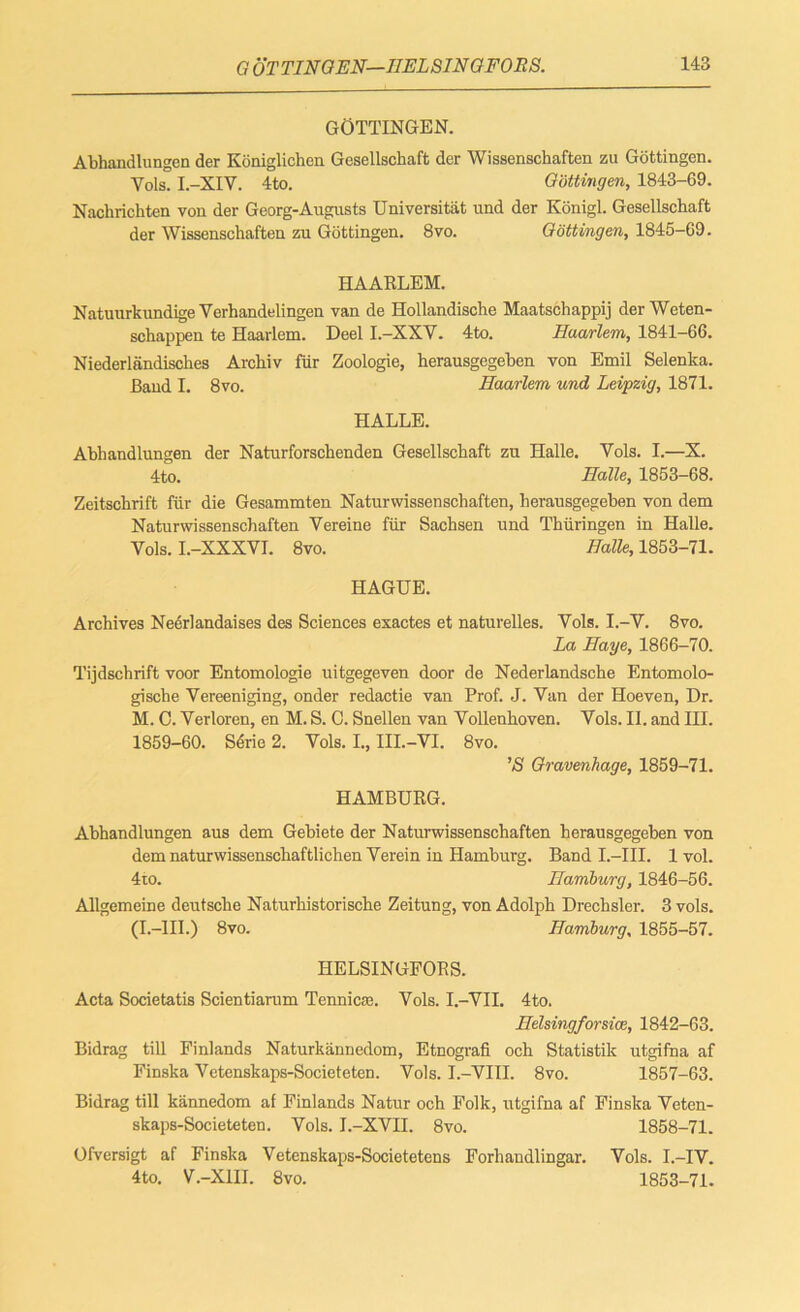 C, OTTINGEN—HELSINGFORS. GOTTINGEN. Abhandlungen der Koniglichen Gcscllschaft der Wissenschaften zu Gottingen. Yols. I.-XIV. 4to. Gottingen, 1843-69. Nachrichten von der Georg-Augusts Universitat und der Konigl. Gesellschaft der Wissenschaften zu Gottingen. 8vo. Gottingen, 1845-69. HAARLEM. Natuurkundige Verhandelingen van de Hollandische Maatschappij der Weten- schappen te Haarlem. Deel I.-XXY. 4to. Haarlem, 1841-66. Niederlandisches Archiv fur Zoologie, herausgegeben von Emil Selenka. Band I. 8vo. Haarlem und Leipzig, 1871. HALLE. Abhandlungen der Naturforschenden Gesellschaft zu Halle. Vols. I.—X. 4to. Halle, 1853-68. Zeitschrift fur die Gesammten Naturwissenschaften, herausgegeben von dem Naturwissenschaften Vereine fur Sachsen und Thiiringen in Halle. Vols. I.-XXXVI. 8vo. Halle, 1853-71. HAGUE. Archives Neerlandaises des Sciences exactes et naturelles. Yols. I.-Y. 8vo. La Haye, 1866-70. Tijdschrift voor Entomologie uitgegcven door de Nederlandsche Entomolo- gische Vereeniging, onder redactie van Prof. J. Van der Hoeven, Dr. M. C. Yerloren, en M. S. 0. Snellen van Vollenhoven. Yols. II. and III. 1859-60. Sdrie 2. Yols. I., III.-VI. 8vo. ’S Gravenhage, 1859-71. HAMBURG. Abhandlungen aus dem Gebiete der Naturwissenschaften herausgegeben von dem naturwissenschaftlichen Verein in Hamburg. Band I.—III. 1 vol. 4to. Hamburg, 1846-56. Allgemeine deutsche Naturhistorische Zeitung, von Adolph Drechsler. 3 vols. (I.—III.) 8vo. Hamburg, 1855-57. HELSINGFORS. Acta Societatis Scientiarum Tennicae. Vols. I.-VII. 4to. Helsingforsioe, 1842-63. Bidrag till Finlands Naturkannedom, Etnografi och Statistik utgifna af Finska Vetenskaps-Societeten. Vols. I.-VIII. 8vo. 1857-63. Bidrag till kiinnedom af Finlands Natur och Folk, utgifna af Finska Veten- skaps-Societeten. Vols. I.-XVII. 8vo. 1858-71. Ofversigt af Finska Vetenskaps-Societetens Forhandlingar. Vols. I.-IV. 4 to. V.-X1II. 8vo. 1853-71.