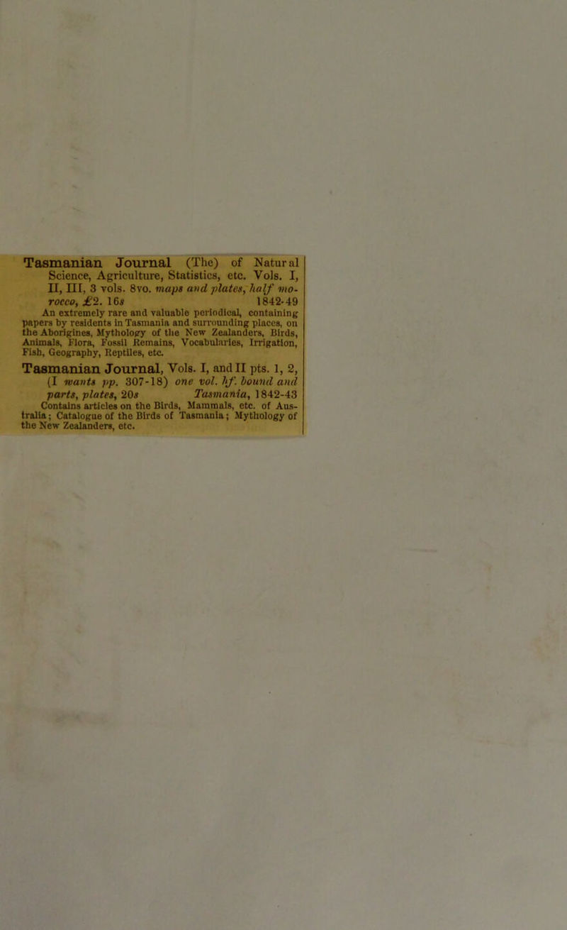 Tasmanian. Journal (The) of Natural Science, Agriculture, Statistics, etc. Vols. I, II, III, 3 vols. 8vo. maps and plates, half mo- rocco, £2. 16s 1842-49 An extremely rare and valuable periodical, containing papers by residents in Tasmania and surrounding places, on the Aborigines, Mythology of the New Zealanders, Birds, Animals, Flora, Fossil Remains, Vocabularies, Irrigation, Fish, Geography, Reptiles, etc. Tasmanian Journal, Vols. I, and II pts. l, 2, (I wants pp, 307-18) one vol. If. hound and parts, plates, 20s Tasmania, 1842-43 Contains articles on the Birds, Mammals, etc. of Aus- tralia ; Catalogue of the Birds of Tasmania; Mythology of the New Zealanders, etc.