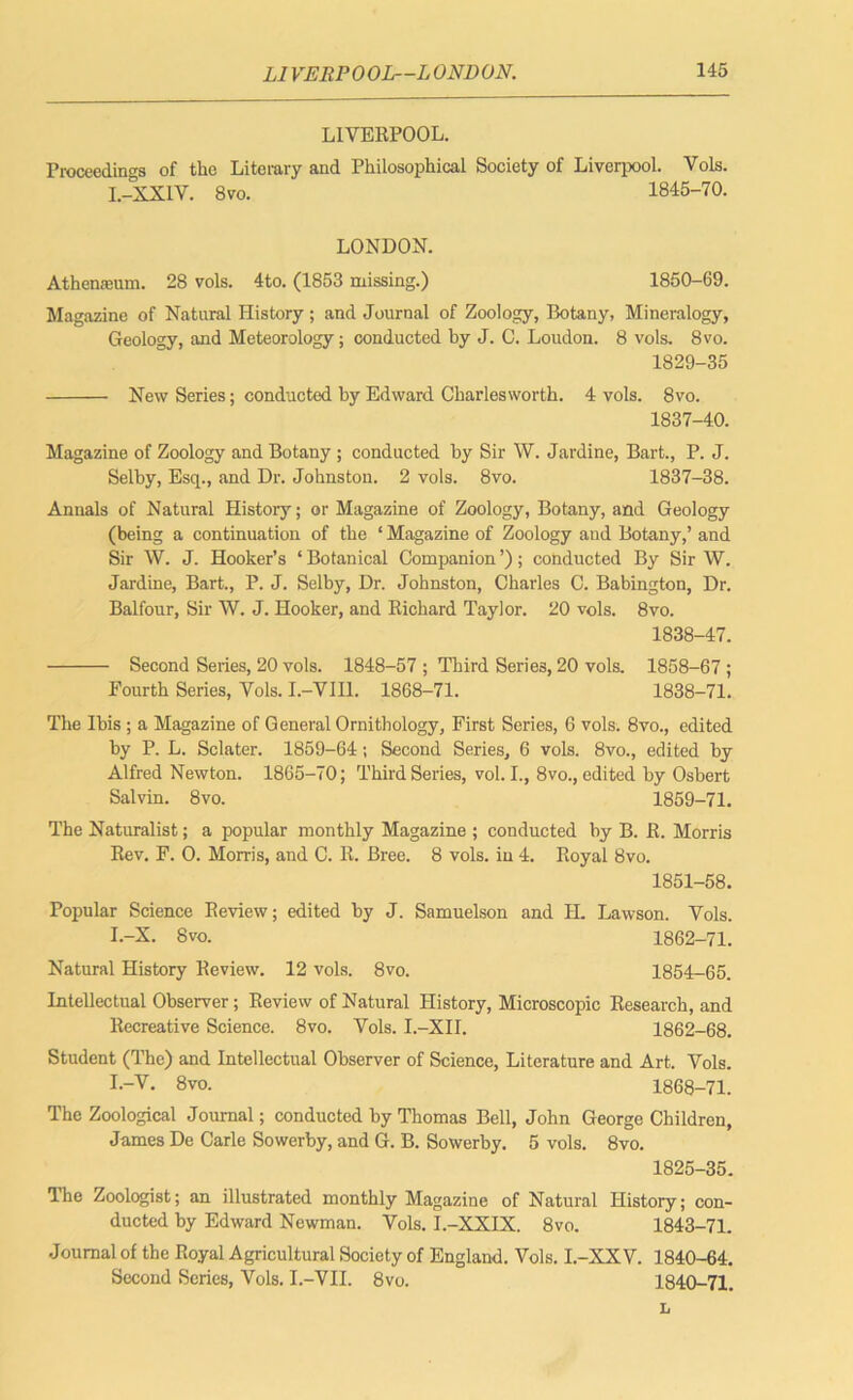 LIVERPOOL. Proceedings of the Literary and Philosophical Society of Liverpool. Vols. I.-XX1V. 8 VO. 1845-70. LONDON. Athenaeum. 28 vols. 4to. (1853 missing.) 1850-69. Magazine of Natural History ; and Journal of Zoology, Botany, Mineralogy, Geology, and Meteorology; conducted by J. C. Loudon. 8 vols. 8vo. 1829-35 New Series; conducted by Edward Charlesworth. 4 vols. 8vo. 1837- 40. Magazine of Zoology and Botany; conducted by Sir W. Jardine, Bart., P. J. Selby, Esq., and Dr. Johnston. 2 vols. 8vo. 1837-38. Annals of Natural History; or Magazine of Zoology, Botany, and Geology (being a continuation of the ‘ Magazine of Zoology and Botany,’ and Sir W. J. Hooker’s ‘ Botanical Companion ’); conducted By Sir W. Jardine, Bart., P. J. Selby, Dr. Johnston, Charles C. Babington, Dr. Balfour, Sir W. J. Hooker, and Richard Taylor. 20 vols. 8vo. 1838- 47. Second Series, 20 vols. 1848-57 ; Third Series, 20 vols. 1858-67 ; Fourth Series, Vols. I.-VII1. 1868-71. 1838-71. The Ibis ; a Magazine of General Ornithology, First Series, 6 vols. 8vo., edited by P. L. Sclater. 1859-64; Second Series, 6 vols. 8vo., edited by Alfred Newton. 1865-70; Third Series, vol. I., 8vo., edited by Osbert Salvin. 8vo. 1859-71. The Naturalist; a popular monthly Magazine ; conducted by B. R. Morris Rev. F. O. Morris, and C. R. Bree. 8 vols. in 4. Royal 8vo. 1851-58. Popular Science Review; edited by J. Samuelson and H. Lawson. Vols. I.-X. 8 vo. 1862-71. Natural History Review. 12 vols. 8vo. 1854-65. Intellectual Observer; Review of Natural History, Microscopic Research, and Recreative Science. 8vo. Vols. I.-XII. 1862-68. Student (The) and Intellectual Observer of Science, Literature and Art. Vols. I.-V. 8vo. 1868-71. The Zoological Journal; conducted by Thomas Bell, John George Children, James De Carle Sowerby, and G. B. Sowerby. 5 vols. 8vo. 1825-35. Hhe Zoologist; an illustrated monthly Magazine of Natural History; con- ducted by Edward Newman. Vols. I.-XXIX. 8vo. 1843-71. Journal of the Royal Agricultural Society of England. Vols. I.-XX V. 1840-64. Second Series, Vols. I.-VII. 8vo. 1840-71. L