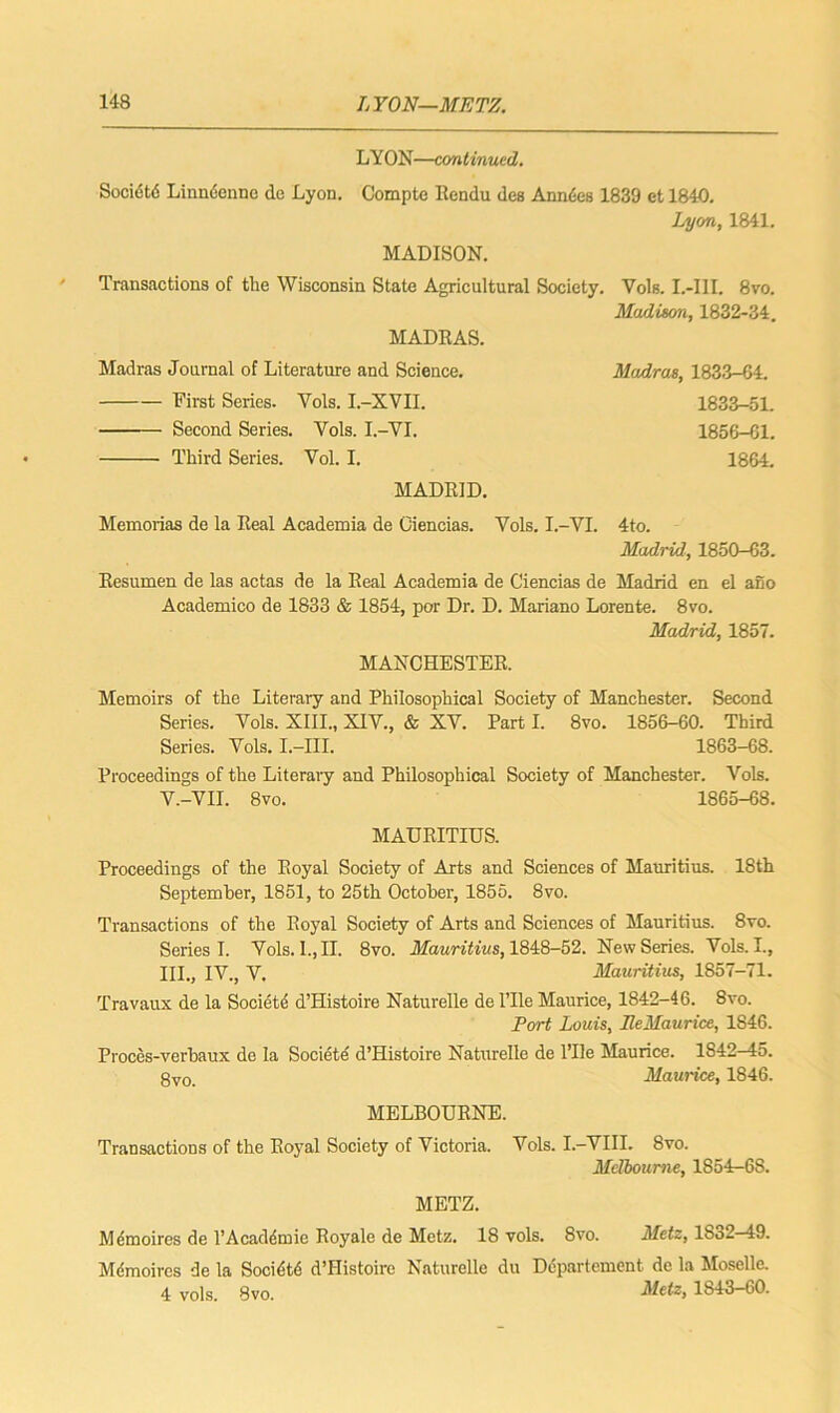 LYON—continued. Socidtd Linndenne de Lyon. Compte Rendu des Anndes 1839 et 1840. Lyon, 1841. MADISON. Transactions of the Wisconsin State Agricultural Society. MADRAS. Yols. L-I1I. 8vo. Madison, 1832-34. Madras Journal of Literature and Science. First Series. Vols. I.-XVII. Second Series. Vols. I.-VI. Third Series. Yol. I. MADRID. Madras, 1833-64. 1833-51. 1856-61. 1864. Memorias de la Real Academia de Ciencias. Vols. I.-VI. 4to. Madrid, 1850-63. Resumen de las actas de la Real Academia de Ciencias de Madrid en el ano Academico de 1833 & 1854, por Dr. D. Mariano Lorente. 8vo. Madrid, 1857. MANCHESTER. Memoirs of the Literary and Philosophical Society of Manchester. Second Series. Vols. XIII., XIV., & XV. Part I. 8vo. 1856-60. Third Series. Vols. I.-III. 1863-68. Proceedings of the Literary and Philosophical Society of Manchester. Vols. V.-VII. 8vo. 1865-68. MAURITIUS. Proceedings of the Royal Society of Arts and Sciences of Mauritius. 18th September, 1851, to 25tli October, 1855. 8vo. Transactions of the Royal Society of Arts and Sciences of Mauritius. 8vo. Series I. Vols. I., II. 8vo. Mauritius, 1848-52. New Series. Vols. L, HI., IV., V. Mauritius, 1857-71. Travaux de la Societe d’Histoire Naturelle de l’lle Maurice, 1842-46. 8vo. Port Louis, IleMaurice, 1846. Proces-verbaux de la Societe d’Histoire Naturelle de l’lle Maurice. 1S42—45. gvo Maurice, 1846. MELBOURNE. Transactions of the Royal Society of Victoria. Vols. I.-VIII. 8vo. Melbourne, 1S54-6S. METZ. Memoires de l’Acadcinio Royale de Metz. 18 vols. 8vo. Metz, 1So2—49. Mdmoircs de la Socidtd d’Histoire Naturelle du Departement de la Moselle. 4 vols. 8vo. Meiz> 1843-60.