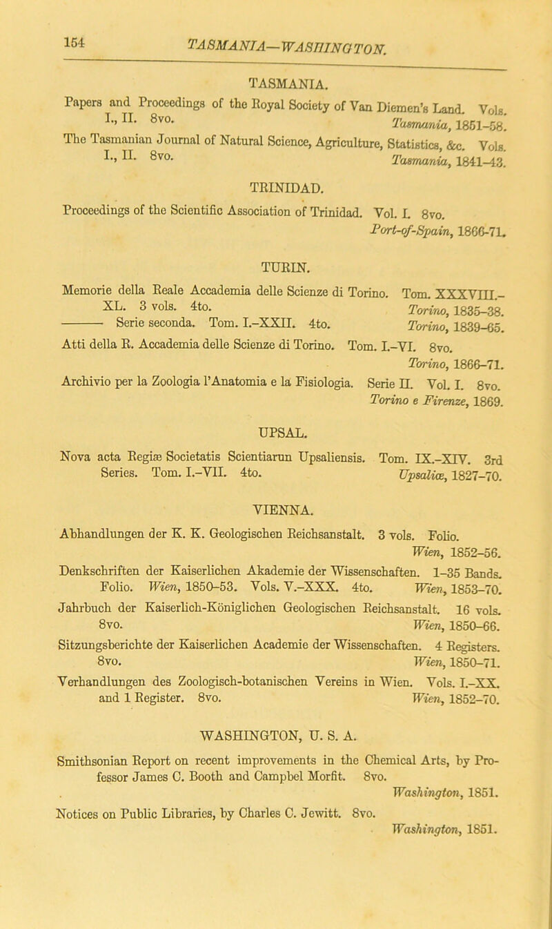 TASMANIA— WASM NO TO N. TASMANIA. Papers and Proceedings of the Royal Society of Van Diemen’s Land. Vols. I., II. 8vo. Tasmania, 1851-58. The Tasmanian Journal of Natural Science, Agriculture, Statistics, &c. Vols I., II. 8vo. Tasmania, 1841-43. TRINIDAD. Proceedings of the Scientific Association of Trinidad. Vol. L 8vo. Port-of-Spain, 1866-7L TURIN. Memorie della Reale Accademia delle Scienze di Torino. Tom. XXXVIII.- XL. 3 vols. 4to. Torino, 1835-38. Serie seconds. Tom. I.-XXII. 4to. Torino, 1839-65. Atti della R. Accademia delle Scienze di Torino. Tom. I.-VI. 8vo. Torino, 1866-71. Archivio per la Zoologia l’Anatomia e la Fisiologia. Serie II. Vol. I. 8vo. Torino e Firenze, 1869. UPSAL. Nova acta Regirn Societatis Scientiarun Upsaliensis. Tom. IX.-XTV. 3rd Series. Tom. I.-VH. 4to. TJpsalice, 1827-70. VIENNA. Ahhandlungen der K. K. Geologischen Reichsanstalt. 3 vols. Folio. Wien, 1852-56. Denkschriften der Kaiserlichen Akademie der Wissenschaften. 1-35 Bands. Folio. Wien, 1850-53. Vols. V.-XXX. 4to. Wien, 1853-70. Jahrbuch der Kaiserlich-Koniglichen Geologischen Reichsanstalt. 16 vols. 8vo. Wien, 1850-66. Sitzungsberichte der Kaiserlichen Academie der Wissenschaften. 4 Registers. 8vo. Wien, 1850-71. Verhandlungen des Zoologisch-botanischen Vereins in Wien. Vols. I.-XX. and 1 Register. 8vo. Wien, 1852-70. WASHINGTON, U. S. A. Smithsonian Report on recent improvements in the Chemical Arts, by Pro- fessor James 0. Booth and Campbel Morfit. 8vo. Washington, 1851. Notices on Public Libraries, by Charles C. Jewitt. 8vo. Washington, 1851.