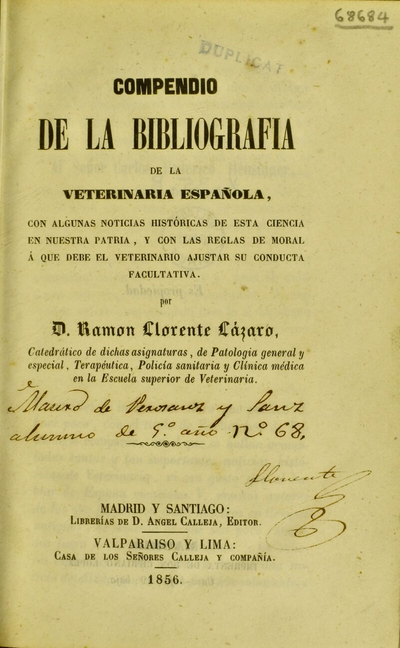 COMPENDIO DE LA BIBLIOGRAFIA VETERINARIA ESPAÑOLA, CON ALGUNAS NOTICIAS HISTÓRICAS DE ESTA CIENCIA EN NUESTRA PATRIA , Y CON LAS REGLAS DE MORAL Á QUE DEBE EL VETERINARIO AJUSTAR SU CONDUCTA FACULTATIVA. O. llamón Clórente Cámaro, Catedrático de dichas asignaturas, de Patologia general y especial, Terapéutica, Policía sanitaria y Clínica médica p.n la Fsr.llP.1n. sumariar dp Valarimnrin Casa de los Señores Calleja y compañía. DE LA por MADRID Y SANTIAGO: Librerías de D. Angel Calleja, Editor. VALPARAISO Y LIMA: 1856.