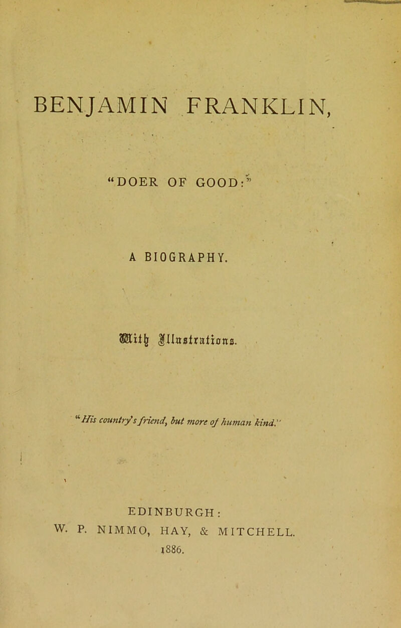 BENJAMIN FRANKLIN, “DOER OF GOOD:” A BIOGRAPHY. (Sliljj Illustrations. '‘■His country's friend, but more of human kind.' EDINBURGH: W. P. NIMMO, HAY, & MITCHELL. 1886.