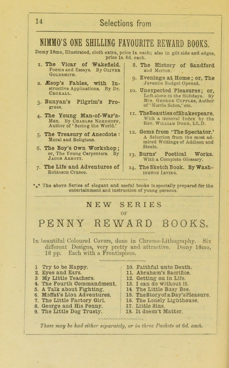 NIMMO'S ONE SHILLING FAVOURITE REWARD BOOKS. Demy 18mo, Illustrated, cloth extra, price Is. each; also in gilt side and edges, price Is. 6d. each. 1. The Vicar of Wakefield. Poems and Essays. By Oliver Goldsmith. 2. iEsop’s Fables, With In- structive Applications. By Dr. Croxall. 3. Bunyan’s Pilgrim’s Pro- gress. 4. The Young Man-of-War’s- Man. By Charles Nordhoff, Author of ‘ Seeing the World.’ 5. The Treasury of Anecdote : Moral and Religious. 6. The Boy’s Own Workshop; or, The Young Carpenters. By Jacob Abbott. 7. The Life and Adventures of Robinson Crusoe. 8. The History of Sandford and Merton. 9. Evenings at Home ; or, The Juvenile Budget Opened. 10. Unexpected Pleasures; or, Left alone in the Holidays. By Mrs. Georgr Cl'pplks, Author of * Norrie Seton,’ etc. ir. TheBeautiesofSbakespeare. With a General Index by the Rev. William Dodd, LL.D. 12. Gems from ‘ The Spectator.’ A Selection from the most ad- mired Writings of Addison and Steele. 13. Bums’ Poetical Works. With a Complete Glossary. 14. The Sketch Book. ByWash- ikgton Irving. The above Series of elegant and useful books Is specially prepared for the entertainment and instruction of young persons. NEW SERIES OF PENNY REWARD BOOKS, In beautiful Coloured Covers, done in Chromo-Lithography. Six different Designs, very pretty and attractive. Demy 18mo, 16 pp. Each with a Frontispiece. 1 Try to be Happy. 2. Eyes and Ears. 3 My Little Teachers. 4. The Fourth Commandment. 5. A Talk about Fighting. 6. Moffat’s Lion Adventures. 7. The Little Factory Girl. 8. George and His Penny. 9. The Little Dog Trusty. 10. Faithful unto Death. 11. Abraham's Sacrifice. 12. Getting on in Life. 13. I can do without it. 14. The Little Busy Bee. 15. TheStoryof a Day’s Pleasure. ! 16. The Lonely Lighthouse. 17. Little Sins. 18. It doesn’t Matter. These may be had either separately, or in three Packets at 6tf. each. I