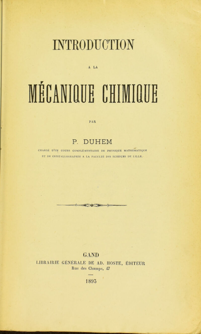 INTRODUCTION A LA r PAR P. DUHEM CHARGÉ d’un cours COMPLÉMENTAIRE DE PHYSIQUE MATHÉMATIQUE ET DE CRISTALLOGRAPHIE A LA FACULTÉ DES SCIENCES DE LILLE. GAND LIBRAIRIE GÉNÉRALE DE AD. IIOSTE, ÉDITEUR Rue (les Champs, -47 1893