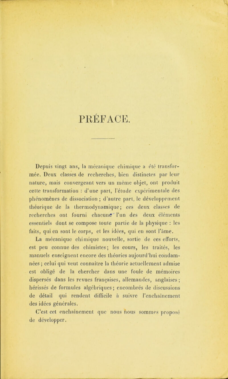 PUEFACM Depuis vingt ans, la mécanicpie chimique a été iransfor- mée. Deux classes de recherches, bien distinctes par leur nature, mais convergeant vers un même objet, ont produit cette transformation : d’une part, l’élude expérimentale des phénomènes de dissociation ; d’autre part, le développement théorique de la thermodynamique; ces deux classes de recherches ont fourni chacune* l’un des deux éléments essentiels dont se compose toute partie de la physique : les faits, qui en sont le corps, et les idées, qui en sont Tàme. La mécanique chimique nouvelle, sortie de ces efforts, est peu connue des chimistes; les cours, les traités, les manuels enseignent encore des théories aujourd’hui condam- nées ; celui qui veut connaître la théorie actuellement admise est obligé de la chercher dans une foule de mémoires dispersés dans les revues françaises, allemandes, anglaises; hérissés de formules algébriques; encombrés de discussions de détail qui rendent difficile à suivre l’enchaînement des idées générales. C’est cet enchaînement que nous nous sommes proposé de développer.