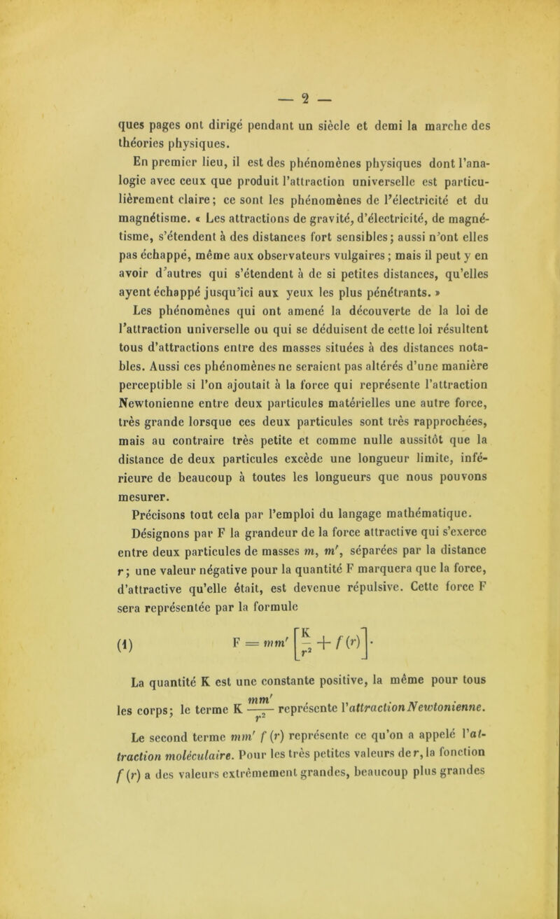 ques pages ont dirigé pendant un siècle et demi la marche des théories physiques. En premier lieu, il est des phénomènes physiques dont l’ana- logie avec ceux que produit l’attraction universelle est particu- lièrement claire; ce sont les phénomènes de l’électricité et du magnétisme. « Les attractions de gravité, d’électricité, de magné- tisme, s’étendent à des distances fort sensibles; aussi n^ont elles pas échappé, même aux observateurs vulgaires ; mais il peut y en avoir d’autres qui s’étendent à de si petites distances, qu’elles ayent échappé jusqu’ici aux yeux les plus pénétrants. » Les phénomènes qui ont amené la découverte de la loi de l’attraction universelle ou qui se déduisent de cette loi résultent tous d’attractions entre des masses situées à des distances nota- bles. Aussi ces phénomènes ne seraient pas altérés d’une manière perceptible si l’on ajoutait à la force qui représente l’attraction Newtonienne entre deux particules matérielles une autre force, très grande lorsque ces deux particules sont très rapprochées, mais au contraire très petite et comme nulle aussitôt que la distance de deux particules excède une longueur limite, infé- rieure de beaucoup à toutes les longueurs que nous pouvons mesurer. Précisons tout cela par l’emploi du langage mathématique. Désignons par F la grandeur de la force attractive qui s’exerce entre deux particules de masses m, m', séparées par la distance r; une valeur négative pour la quantité F marquera que la force, d’attractive qu’elle était, est devenue répulsive. Cette force F sera représentée par la formule (i) F = mm' K ri + f{r) • La quantité K est une constante positive, la même pour tous les corps; le terme K représente V attraction Newtonienne. Le second terme mm' f (r) représente ce qu’on a appelé Fat- traction moléculaire. Pour les très petites valeurs der,la fonction f{r) a des valeurs extrêmement grandes, beaucoup plus grandes