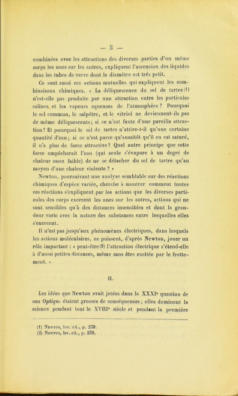 combinées avec les attractions des diverses parties d’un même corps les unes sur les autres, expliquent l’ascension des liquides dans les tubes de verre dont le diamètre est très petit. Ce sont aussi ces actions mutuelles qui expliquent les com- binaisons chimiques. « La déliquescence du sel de tartre (1) n’est-elle pas produite par une attraction entre les particules salines et les vapeurs a([ueuses de l’atmosphère ? Pourquoi le sel commun, le salpêtre, et le vitriol ne deviennent-ils pas de même déliquescents; si ce n’est faute d’une pareille attrac- tion? Et pourquoi le sel de tartre n’attire-t-il qu’une certaine quantité d’eau; si ce n’est parce qu’aussitôt qu’il en est saturé, il n’a plus de force attractive? Quel autre principe que cette force empêcherait l’eau (qui seule s’évapore à un degré de chaleur assez faible) de ne se détacher du sel de tartre qu’au moyen d’une chaleur violente ? » Newton, poursuivant une analyse semblable sur des réactions chimiques d’espèce variée, cherche à montrer comment toutes ces réactions s'expliquent par les actions que les diverses parti- cules des corps exercent les unes sur les autres, actions qui ne sont sensibles qu’à des distances insensibles et dont la gran- deur varie avec la nature des substances entre lesquelles elles s’exercent. Il n’est pas jusqu’aux phénomènes électriques, dans lesquels les actions moléculaires, ne puissent, d’après Newton, jouer un rôle important : « peut-être(2) l’attraction électrique s’étend-elle à d’aussi petites distances, même sans être exeitée par le frotte- ment. » II. Les idées que Newton avait jetées dans la XXXI° question de son Optiqut étaient grosses de conséquences ; elles dominent la science pendant tout le XVIII siècle et pendant la première (1) Newton, loc. cit., p. 239. (2) Newton, loc. cit., p. 239,