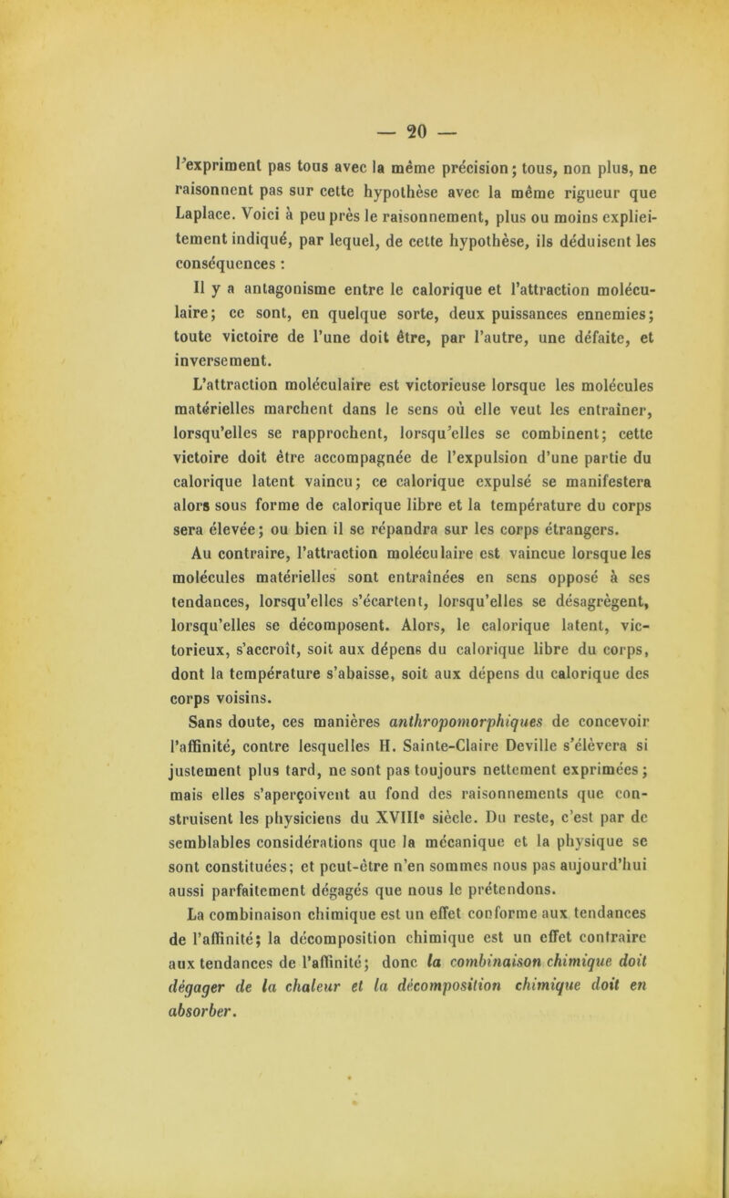 ^expriment pas tous avec la même précision ; tous, non plus, ne raisonnent pas sur cette hypothèse avec la même rigueur que Laplace. Voici à peu près le raisonnement, plus ou moins expliei- tement indiqué, par lequel, de cette hypothèse, ils déduisent les conséquences ; Il y a antagonisme entre le calorique et l’attraction molécu- laire; ce sont, en quelque sorte, deux puissances ennemies; toute victoire de l’une doit être, par l’autre, une défaite, et inversement. L’attraction moléculaire est victorieuse lorsque les molécules matérielles marchent dans le sens où elle veut les entraîner, lorsqu’elles se rapprochent, lorsqu’elles se combinent; cette victoire doit être accompagnée de l’expulsion d’une partie du calorique latent vaincu; ce calorique expulsé se manifestera alors sous forme de calorique libre et la température du corps sera élevée ; ou bien il se répandra sur les corps étrangers. Au contraire, l’attraction moléculaire est vaincue lorsque les molécules matérielles sont entraînées en sens opposé à ses tendances, lorsqu’elles s’écartent, lorsqu’elles se désagrègent, lorsqu’elles se décomposent. Alors, le calorique latent, vic- torieux, s’accroît, soit aux dépens du calorique libre du corps, dont la température s’abaisse, soit aux dépens du calorique des corps voisins. Sans doute, ces manières anthropomorphiques de concevoir l’affinité, contre lesquelles H. Sainte-Claire Deville s’élèvera si justement plus tard, ne sont pas toujours nettement exprimées; mais elles s’aperçoivent au fond des raisonnements que con- struisent les physiciens du XVIII® siècle. Du reste, c’est par de semblables considérations que la mécanique et la physique se sont constituées; et peut-être n’en sommes nous pas aujourd’hui aussi parfaitement dégagés que nous le prétendons. La combinaison chimique est un effet conforme aux tendances de l’affinité; la décomposition chimique est un effet contraire aux tendances de l’affinité; donc la combinaison chimique doit dégager de la chaleur et la décomposition chimique doit en absorber.