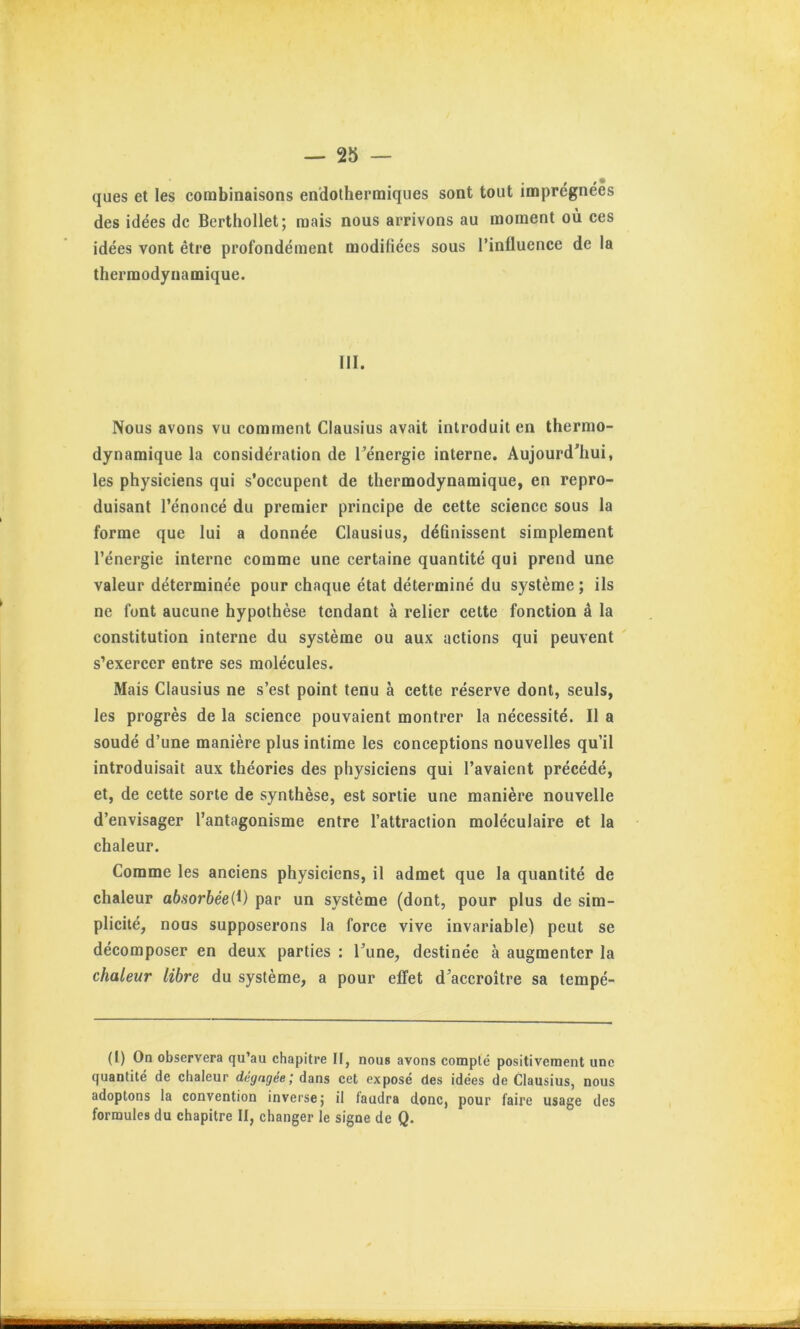 t ques et les combinaisons en’dotherraiques sont tout impregnees des idées de Berthollet; mais nous arrivons au moment où ces idées vont être profondément modifiées sous l’influence de la thermodynamique. III. Nous avons vu comment Clausius avait introduit en thermo- dynamique la considération de Ténergie interne. Aujourd'hui, les physiciens qui s’occupent de thermodynamique, en repro- duisant l’énoncé du premier principe de cette science sous la forme que lui a donnée Clausius, définissent simplement l’énergie interne comme une certaine quantité qui prend une valeur déterminée pour chaque état déterminé du système ; ils ne font aucune hypothèse tendant à relier cette fonction à la constitution interne du système ou aux actions qui peuvent s’exercer entre ses molécules. Mais Clausius ne s’est point tenu à cette réserve dont, seuls, les progrès de la science pouvaient montrer la nécessité. Il a soudé d’une manière plus intime les conceptions nouvelles qu’il introduisait aux théories des physiciens qui l’avaient précédé, et, de cette sorte de synthèse, est sortie une manière nouvelle d’envisager l’antagonisme entre l’attraction moléculaire et la chaleur. Comme les anciens physiciens, il admet que la quantité de chaleur absorbéei^) par un système (dont, pour plus de sim- plicité, noos supposerons la force vive invariable) peut se décomposer en deux parties : l’une, destinée à augmenter la chaleur libre du système, a pour effet d’accroître sa tempé- (I) On observera qu’au chapitre II, nous avons compté positivement une quantité de chaleur dégagée; dans cet exposé des idées de Clausius, nous adoptons la convention inverse j il faudra donc, pour faire usage des formules du chapitre II, changer le signe de Q.