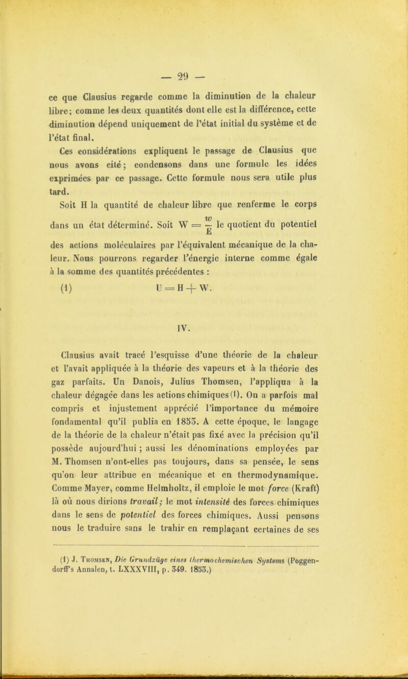 ce que Clausius regarde comme la diminution de la chaleur libre; comme les deux quantités dont elle est la différenee, cette diminution dépend uniquement de l’état initial du système et de l’état final. Ces considérations expliquent le passage de Clausius que nous avons cité ; condensons dans une formule les idees exprimées par ce passage. Cette formule nous sera utile plus tard. Soit H la quantité de chaleur libre que renferme le corps w dans un état déterminé. Soit W = •- le quotient du potentiel £i des actions moléculaires par l’équivalent mécanique de la cha- leur. Nous pourrons regarder Ténergie interne comme égale à la somme des quantités précédentes : (1) U = H + W. IV. Clausius avait tracé l’esquisse d’une théorie de la chaleur et l’avait appliquée à la théorie des vapeurs et à la théorie des gaz parfaits. Un Danois, Julius Thomson, l’appliqua à la chaleur dégagée dans les actions chimiques (D. On a parfois mal compris et injustement apprécié l’importance du mémoire fondamental qu’il publia en 1855. A cette époque, le langage de la théorie de la chaleur n’était pas fixé avec la précision qu’il possède aujourd’hui ; aussi les dénominations employées par M. Thomsen n’ont-elles pas toujours, dans sa pensée, le sens qu’on leur attribue en mécanique et en thermodynamique. Comme Mayer, comme Helmholtz, il emploie le mot force (Kraft) là où nous dirions travail; le mot intensité des forces chimiques dans le sens de potentiel des forces chimiques. Aussi pensons nous le traduire sans le trahir en remplaçant certaines de ses (1) J. Thomsen, Die Grundzüge eines thermochemischen Systems (Poggen- dorffs Annalen, t. LXXXVIII, p. 349. 1855.)