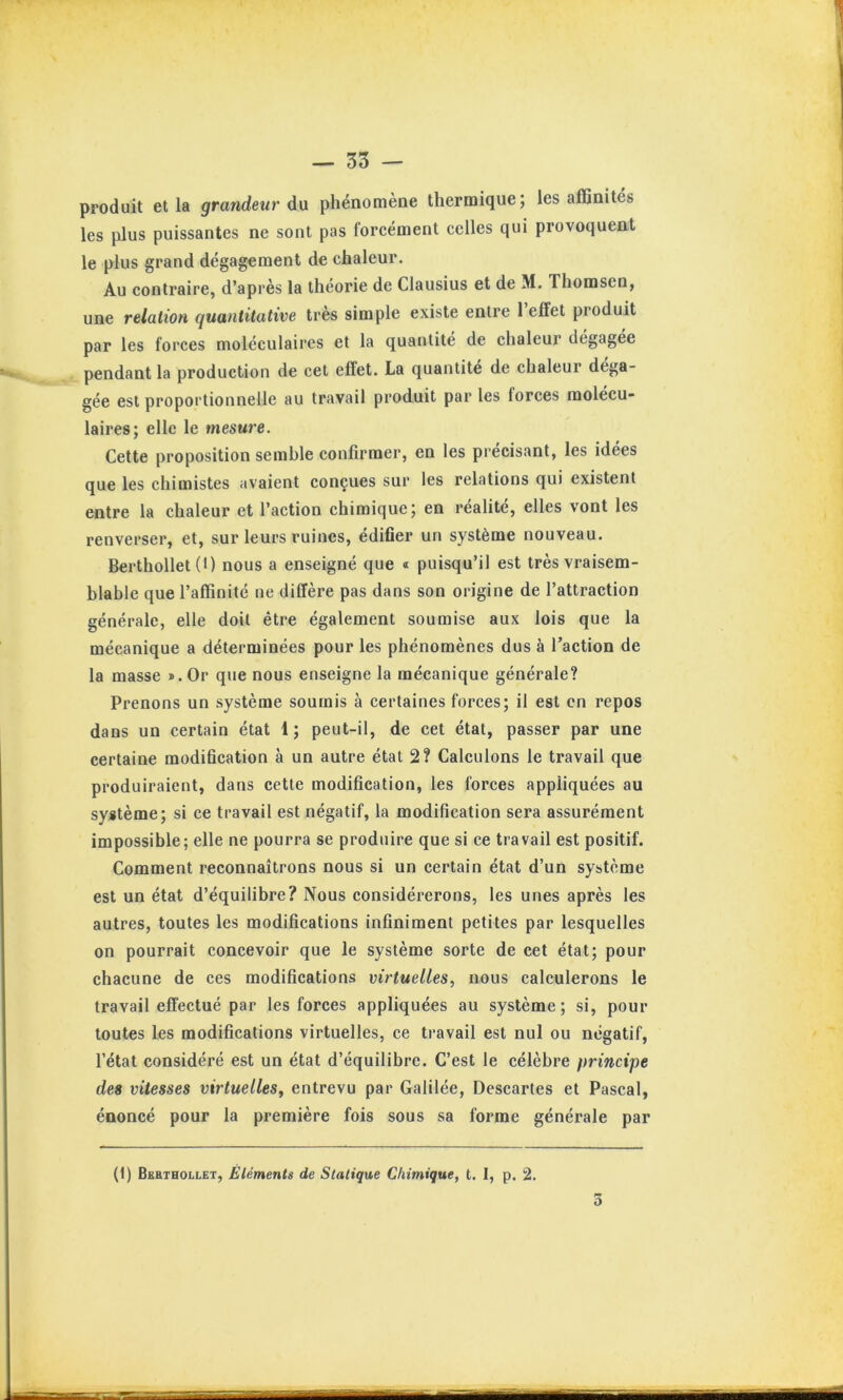 produit et la grandeur du phénomène thermique; les affinités les plus puissantes ne sont pas foreément celles qui provoquent le plus grand dégagement de chaleur. Au contraire, d’après la théorie de Clausius et de M. Thomsen, une relation quantitative très simple existe entre 1 effet produit par les forces moléculaires et la quantité de chaleur dégagée pendant la production de cet effet. La quantité de chaleur déga- gée est proportionnelle au travail produit par les forces molécu- laires; elle le mesure. Cette proposition semble confirmer, en les précisant, les idées que les chimistes avaient conçues sur les relations qui existent entre la chaleur et l’action chimique; en réalité, elles vont les renverser, et, sur leurs ruines, édifler un système nouveau. Berthollet (1) nous a enseigné que « puisqu’il est très vraisem- blable que l’affinité ne diffère pas dans son origine de l’attraction générale, elle doit être également soumise aux lois que la mécanique a déterminées pour les phénomènes dus à l’action de la masse ®. Or que nous enseigne la mécanique générale? Prenons un système soumis à certaines forces; il est en repos dans un certain état 1 ; peut-il, de cet état, passer par une certaine modification à un autre état 2? Calculons le travail que produiraient, dans cette modification, les forces appliquées au système; si ce travail est négatif, la modification sera assurément impossible; elle ne pourra se produire que si ce travail est positif. Comment reconnaîtrons nous si un certain état d’un système est un état d’équilibre? Nous considérerons, les unes après les autres, toutes les modifications infiniment petites par lesquelles on pourrait concevoir que le système sorte de cet état; pour chacune de ces modifications virtuelles, nous calculerons le travail effectué par les forces appliquées au système; si, pour toutes les modifications virtuelles, ce travail est nul ou négatif, l’état considéré est un état d’équilibre. C’est le célèbre principe des vitesses virtuelles, entrevu par Galilée, Descaries et Pascal, énoncé pour la première fois sous sa forme générale par (1) Bebthollet, Éléments de Statique Chimique, t. I, p. 2. D