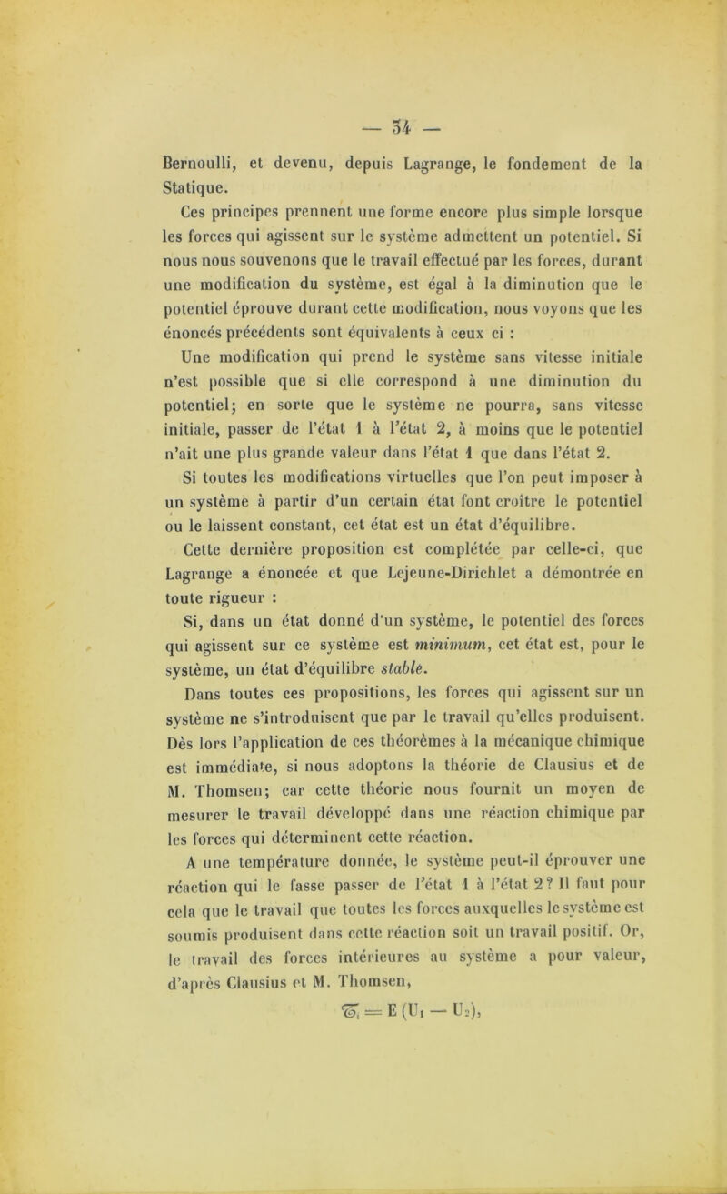 Bernoulli, et devenu, depuis Lagrange, le fondement de la Statique. Ces principes prennent une forme encore plus simple lorsque les forces qui agissent sur le système admettent un potentiel. Si nous nous souvenons que le travail effectué par les forces, durant une modification du système, est égal à la diminution que le potentiel éprouve durant cette modification, nous voyons que les énoncés précédents sont équivalents à ceux ci : Une modification qui prend le système sans vitesse initiale n’est possible que si elle correspond à une diminution du potentiel; en sorte que le système ne pourra, sans vitesse initiale, passer de l’état 1 à l’état 2, à moins que le potentiel n’ait une plus grande valeur dans l’état 1 que dans l’état 2. Si toutes les modifications virtuelles que l’on peut imposer à un système à partir d’un certain état font croître le potentiel ou le laissent constant, cet état est un état d’équilibre. Cette dernière proposition est complétée par celle-ci, que Lagrange a énoncée et que Lcjeune-Dirichlet a démontrée en toute rigueur : Si, dans un état donné d’un système, le potentiel des forces qui agissent sur ce système est minimum, cet état est, pour le système, un état d’équilibre stablê. Dans toutes ces propositions, les forces qui agissent sur un système ne s’introduisent que par le travail qu’elles produisent. Dès lors l’application de ces théorèmes à la mécanique chimique est immédiate, si nous adoptons la théorie de Clausius et de M. Thomsen; car cette théorie nous fournit un moyen de mesurer le travail développé dans une réaction chimique par les forces qui déterminent cette réaction. A une température donnée, le système peut-il éprouver une réaction qui le fasse passer de l’état 1 à l’état 2? 11 faut pour cela que le travail que toutes les forces auxquelles le système est soumis produisent dans cette réaction soit un travail positif. Or, le travail des forces intérieures au système a pour valeur, d’après Clausius et M. Thomsen, ‘^, = E(U,-U,),