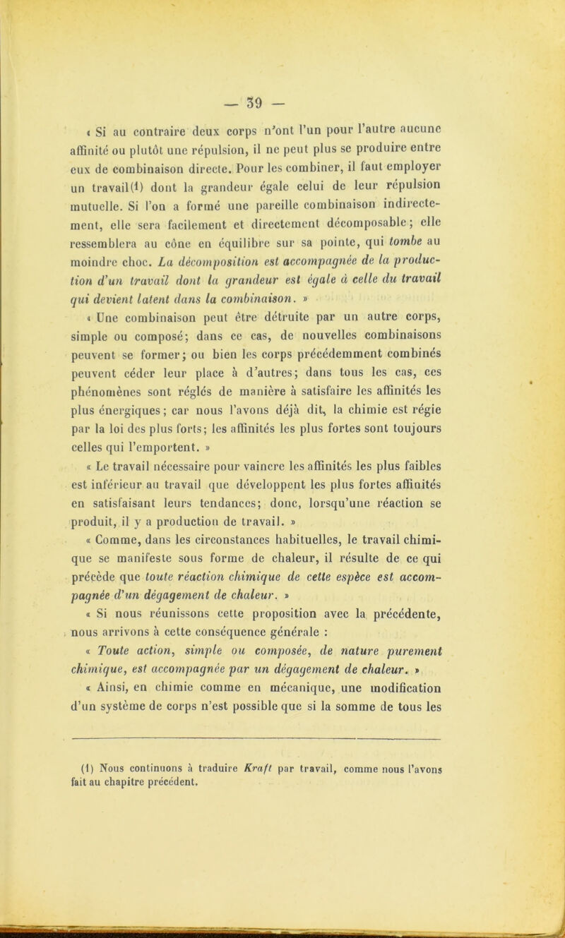 I Si au contraire deux corps n'ont l’un pour l’autre aucune affinité ou plutôt une répulsion, il ne peut plus se produire entre eux de combinaison directe. Pour les combiner, il faut employer un travail(f) dont la grandeur égale celui de leur répulsion mutuelle. Si l’on a formé une pareille combinaison indirecte- ment, elle sera facilement et directement décomposable ; elle ressemblera au cône en équilibre sur sa pointe, qui tombe au moindre choc. La décomposition est accompagnée de la p7’oduc- tion d’un travail dont la grandeur est égale à celle du travail qui devient latent dans la combinaison. » « Une combinaison peut être détruite par un autre corps, simple ou composé; dans ce cas, de nouvelles combinaisons peuvent se former; ou bien les corps précédemment combinés peuvent céder leur place à d’autres; dans tous les cas, ces phénomènes sont réglés de manière à satisfaire les affinités les plus énergiques; car nous l’avons déjà dit, la chimie est régie par la loi des plus forts; les affinités les plus fortes sont toujours celles qui l’emportent. » Œ Le travail nécessaire pour vaincre les affinités les plus faibles est inférieur au travail que développent les plus fortes affinités en satisfaisant leurs tendances; donc, lorsqu’une réaction se produit, il y a production de travail. » « Comme, dans les circonstances habituelles, le travail chimi- que se manifeste sous forme de chaleur, il résulte de ce qui précède que toute réaction chimique de cette espèce est accom- pagnée d'un dégagement de chaleur. » « Si nous réunissons cette proposition avec la précédente, nous arrivons à cette conséquence générale : « Toute action, simple ou composée, de nature purement chimique, est accompagnée par un dégagement de chaleur. » « Ainsi, en chimie comme en mécanique, une modification d’un système de corps n’est possible que si la somme de tous les (1) Nous continuons à traduire Kraft par travail, comme nous l’avons fait au chapitre précédent.