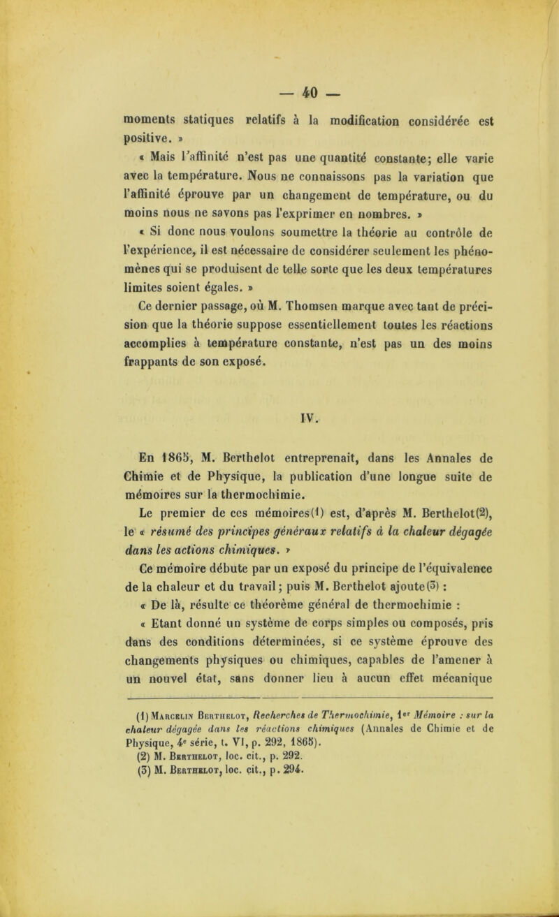 moments statiques relatifs à la modification considérée est positive. » « Mais raffinitc n’est pas une quantité constante; elle varie avec la température. Nous ne connaissons pas la variation que l’affinité éprouve par un changement de température, ou du moins nous ne savons pas l’exprimer en nombres. » « Si donc nous voulons soumettre la théorie au contrôle de l’expérience, il est nécessaire de considérer seulement les phéno- mènes qui se produisent de telle sorte que les deux températures limites soient égales. > Ce dernier passage, où M. Thomson marque avec tant de préci- sion que la théorie suppose essentiellement toutes les réactions accomplies à température constante, n’est pas un des moins frappants de son exposé. IV. En 186S, M. Berthelot entreprenait, dans les Annales de Chimie et de Physique, la publication d’une longue suite de mémoires sur la thermochimie. Le premier de ces mémoires(f) est, d’après M. Berthelot(2), le' « résumé des principes généraux relatifs à la chaleur dégagée dans les actions chimiques. * Ce mémoire débute par un exposé du principe de l’équivalence de la chaleur et du travail ; puis M. Berthelot ajoutel^) ; « De là, résulte ce théorème général de thermochimie : « Etant donné un système de corps simples ou composés, pris dans des conditions déterminées, si ce système éprouve des changements physiques ou chimiques, capables de l’amener à un nouvel état, sans donner lieu à aucun effet mécanique (t) Marcelin Berthelot, Recherches de Thermochimie, !«'' Mémoire ; sur la chaleur dégagée dans les réactions chimiques (Annales de Chimie et de Physique, série, t. VI, p. 292, 1868). (2) M. Berthelot, loc. cit., p. 292. (3) M. Berthelot, loc. cit., p. 294.