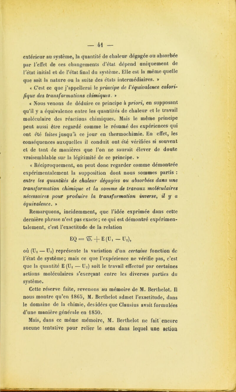 extérieur au système, la quantité de chaleur dégagée ou absorbée par Teffet de ces changements d’état dépend uniquement de rétat initial et de l’état final du système. Elle est la même quelle que soit la nature ou la suite des états intermédiaires. » « C’est ce que j’appellerai le 'principe de l'équivalence calori- fique des transformations chimiques. » « Nous venons de déduire ce principe à priori^ en supposant qu’il y a équivalence entre les quantités de chaleur et le travail moléculaire des réactions chimiques. Mais le même principe peut aussi être regardé comme le résumé des expériences qui ont été faites jusqu’à ce jour en thermochimie. En effet, les conséquences auxquelles il conduit ont été vérifiées si souvent et de tant de manières que l’on ne saurait élever de doute vraisemblable sur la légitimité de ce principe. » « Réciproquement, on peut donc regarder comme démontrée expérimentalement la supposition dont nous sommes partis : entre les quantités de chaleur dégagées ou absorbées dans une transformation chimique et la somme de travaux moléculaires nécessaires pour produire la transformation inverse, il y a équivalence. » Remarquons, incidemment, que l’idée exprimée dans cette dernière phrase n’est pas exacte; ce qui est démontré expérimen- talement, c’est l’exactitude de la relation EQ = ‘^. + E(U,-Ua), où (Ui—U2) représente la variation d’un certaine fonction de l’état de système; mais ce que l’expérience ne vérifie pas, c’est que la quantité E (üi — U2) soit le travail effectué par certaines actions moléculaires s’exerçant entre les diverses parties du système. Cette réserve faite, revenons au mémoire de M. Berthelot. Il nous montre qu’en 1865, M. Berthelot admet l’exactitude, dans le domaine de la chimie, desidées que Clausius avait formulées d’une manière générale en 1850. Mais, dans cc même mémoire, M. Berthelot ne fait encore aucune tentative pour relier le sens dans lequel une action