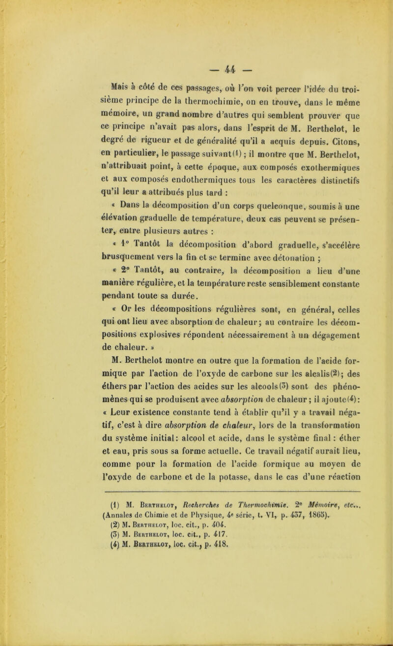 Mais à c6té de ces passages, où Ton voit percer l’idée du troi- sième principe de la thermochiraie, on en trouve, dans le même mémoire, un grand nombre d’autres qui semblent prouver que ce principe n avait pas alors, dans l’esprit de M. Berthelot, le degré de rigueur et de généralité qu’il a acquis depuis. Citons, en particulier, le passage suivant(l) ; il montre que M. Berthelot, n’attribuait point, à cette époque, aux composés exothermiques et aux composés endothermiques tous les caractères distinctifs qu’il leur a attribués plus tard : « Dans la décomposition d’un corps quelconque, soumis à une élévation graduelle de température, deux cas peuvent se présen- ter, entre plusieurs autres : « 1“ Tantôt la décomposition d’abord graduelle, s’accélère brusquement vers la fin et se termine avec détonation ; « 2“ Tantôt, au contraire, la décomposition a lieu d’une manière régulière, et la température reste sensiblement constante pendant toute sa durée. « Or les décompositions régulières sont, en général, celles qui ont lieu avec absorption de chaleur; au contraire les décom- positions explosives répondent nécessairement à un dégagement de chaleur. » M. Berthelot montre en outre que la formation de l’acide for- mique par l’action de l’oxyde de carbone sur les alcalis(2); des éthers par l’action des acides sur les alcools (3) sont des phéno- mènes qui se produisent avec absorption de chaleur ; il ajoutc(^): « Leur existence constante tend à établir qu’il y a travail néga- tif, c’est à dire absorption de chaleur^ lors de la transformation du système initial: alcool et acide, dans le système final : éther et eau, pris sous sa forme actuelle. Ce travail négatif aurait lieu, comme pour la formation de l’acide formique au moyen de l’oxyde de carbone et de la potasse, dans le cas d’une réaction (1) M. Berthelot, Recherches de Thermochimie. 2® Mémoire, etc,., (Annales de Chimie et de Physique, série, t. VI, p. 457, 1863). (2) M. Berthelot, Ioc. cit., p. 404. (3) M. Berthelot, loc. cit., p. 417. (4) M. Berthelot, loc. cit.^ p. 418.