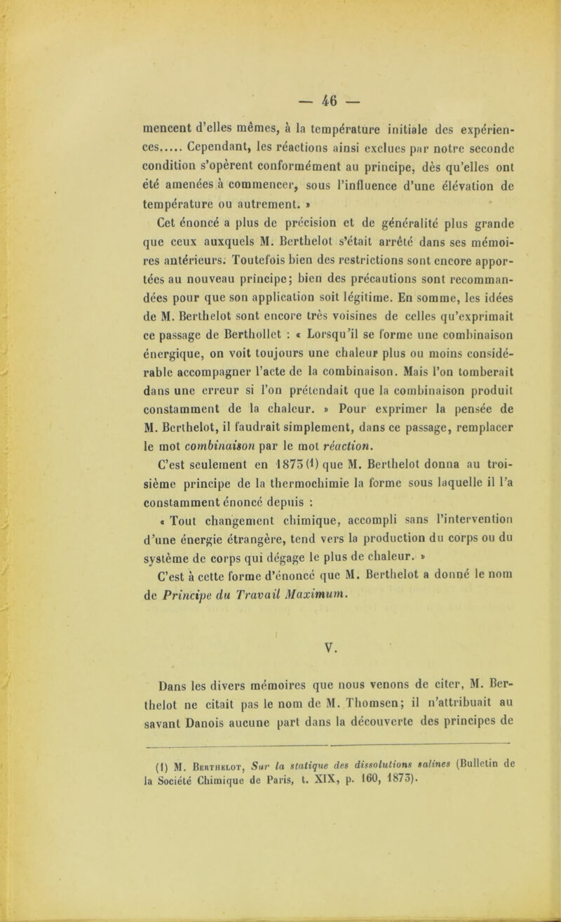 mencent d’elles mêmes, à la température initiale des expérien* ces Cependant, les réactions ainsi exclues par notre seconde condition s’opèrent conformément au principe, dès qu’elles ont été amenées à commencer, sous l’influence d’une élévation de température ou autrement. » Cet énoncé a plus de précision et de généralité plus grande que ceux auxquels M. Bcrthelot s’était arrêté dans ses mémoi- res antérieurs. Toutefois bien des restrictions sont encore appor- tées au nouveau principe; bien des précautions sont recomman- dées pour que son application soit légitime. En somme, les idées de M. Berlhelot sont encore très voisines de celles qu’exprimait ce passage de Berthollet : « Lorsqu’il se forme une combinaison énergique, on voit toujours une chaleur plus ou moins considé- rable accompagner l’acte de la combinaison. Mais l’on tomberait dans une erreur si l’on prétendait que la combinaison produit constamment de la chaleur. » Pour exprimer la pensée de M. Bcrthelot, il faudrait simplement, dans ce passage, remplacer le mot combinaison par le mot réaction. C’est seulement en 1875(1) que M. Bcrthelot donna au troi- sième principe de la thermochimie la forme sous laquelle il l’a constamment énoncé depuis : « Tout changement chimique, accompli sans l’intervention d’une énergie étrangère, tend vers la production du corps ou du système de corps qui dégage le plus de chaleur. » C’est à cette forme d’énoncé que M. Bcrthelot a donné le nom de Principe du Travail Maximum. V. Dans les divers mémoires que nous venons de citer, M. Ber- thelot ne citait pas le nom de M. Thomson; il n’attribuait au savant Danois aucune part dans la découverte des principes de (1) M. Berthklot, Sur la statique des dissolutions salines (Bulletin de la Société Chimique de Paris, t. XIX, p. 160, 1875).