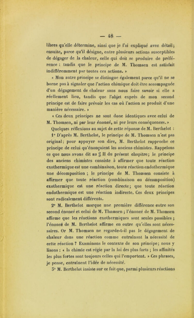 libres qu’elle détermine, ainsi que je l’ai expliqué avec détail; ensuite, paree qu’il désigne, entre plusieurs actions susceptibles de dégager de la chaleur, celle qui doit se produire de préfé- rence : tandis que le principe de M. Thomsen est satisfait indifféremment par toutes ces actions. » « Mon autre principe se distingue également parce qu’il ne se borne pas à signaler que l’action chimique doit être accompagnée d’un dégagement de chaleur sans nous faire savoir si elle a réellement lieu, tandis que l’objet exprès de mon second principe est de faire prévoir les cas où l’action se produit d’une manière nécessaire. » < Ces deux principes ne sont donc identiques avec celui de M. Thomsen, ni par leur énoncé, ni par leurs conséquences.» Quelques réflexions au sujet de cette réponse de M. Berthelot : 4° D’après M. Berthelot, le principe de M. Thomsen n’est pas original; pour appuyer son dire, M. Berthelot rapproche ce principe de celui qu’énonçaient les anciens chimistes. Rappelons ce que nous avons dit au g II du présent chapitre; le principe des anciens chimistes consiste à affirmer que toute réaction exothermique est une combinaison, toute réaction endothermique une décomposition ; le principe de M. Thomsen consiste à afiîrmer que toute réaction (combinaison ou décomposition) exothermique est une réaction directe; que toute réaction endothermique est une réaction indirecte. Ces deux principes sont radicalement différents. 2° M. Berthelot marque une première différence entre son second énoncé et celui de M. Thomsen ; l’énoncé de M. Thomsen affirme que les réactions exothermiques sont seules possibles ; l’énoncé de M. Berthelot affirme en outre qu’elles sont néces- saires. Or M. Thomsen ne regarde-t-il pas le dégagement de chaleur dans une réaction comme entraînant la nécessité de cette réaction ? Examinons le contexte de son principe; nous y lisons : « la chimie est régie par la loi des plus forts ; les affinités les plus fortes sont toujours celles qui l’emportent. » Ces phrases, je pense, entraînent l’idée de nécessité. 3® M. Berthelot insiste sur ce fait que, parmi plusieurs réactions