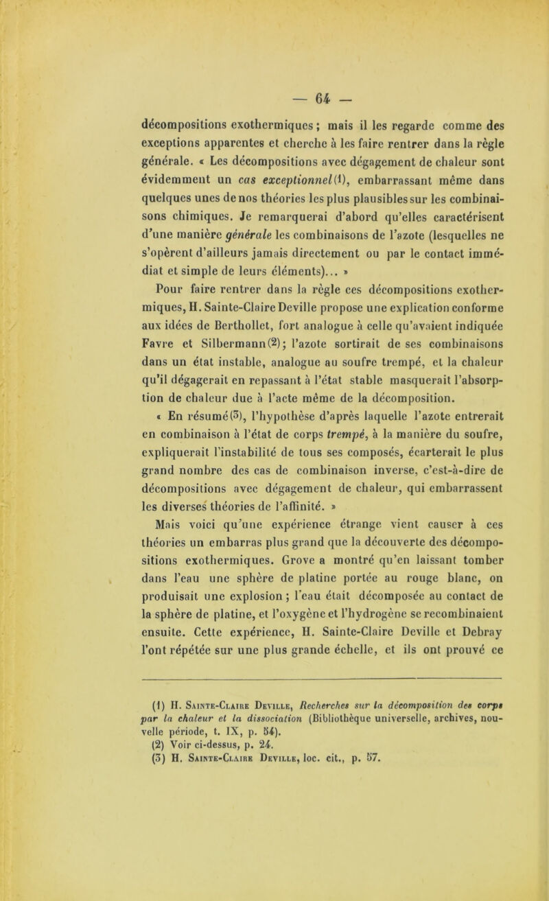 décompositions exothermiques ; mais il les regarde comme des exceptions apparentes et cherche à les faire rentrer dans la règle générale. « Les décompositions avec dégagement de chaleur sont évidemment un cas exceptionnelembarrassant même dans quelques unes de nos théories les plus plausiblessur les combinai- sons chimiques. Je remarquerai d’abord qu’elles caractérisent d’une manière générale les combinaisons de l’azote (lesquelles ne s’opèrent d’ailleurs jamais directement ou par le contact immé- diat et simple de leurs éléments)... » Pour faire rentrer dans la règle ces décompositions exother- miques, H. Sainte-Claire Deville propose une explication conforme aux idées de Berthollet, fort analogue à celle qu’avaient indiquée Favre et Silbermann(2); l’azote sortirait de ses combinaisons dans un état instable, analogue au soufre trempé, et la chaleur qu’il dégagerait en repassant à l’état stable masquerait l’absorp- tion de chaleur due à l’acte même de la décomposition. « En résumé(3), l’hypothèse d’après laquelle l’azote entrerait en combinaison à l’état de corps trempé, à la manière du soufre, expliquerait l’instabilité de tous ses composés, écarterait le plus grand nombre des cas de combinaison inverse, c’est-à-dire de décompositions avec dégagement de chaleur, qui embarrassent les diverses théories de l’affinité. » Mais voici qu’une expérience étrange vient causer à ces théories un embarras plus grand que la découverte des décompo- sitions exothermiques. Grove a montré qu’en laissant tomber dans l’eau une sphère de platine portée au rouge blanc, on produisait une explosion; Teau était décomposée au contact de la sphère de platine, et l’oxygène et l’hydrogène se recombinaient ensuite. Cette expérience, H. Sainte-Claire Deville et Debray l’ont répétée sur une plus grande échelle, et ils ont prouvé ce (1) II. Sainte-Claire Deville, Recherches sur la décomposition des corps par la chaleur et la dissociation (Bibliothèque universelle, archives, nou- velle période, t. IX, p. b<). (2) Voir ci-dessus, p. 2-t.