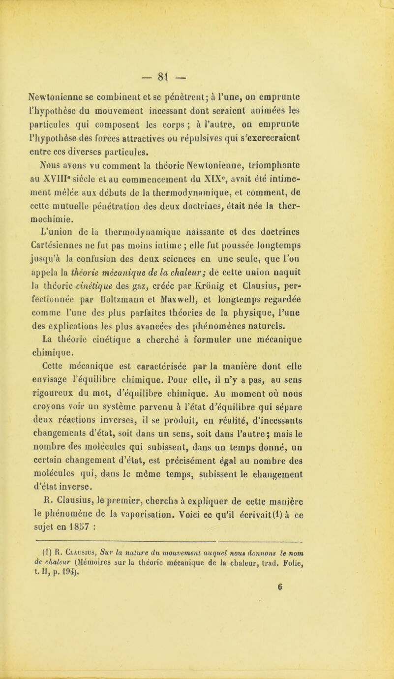 Newtonienne se combinent et se pcnèlrcnl; à l’une, on emprunte l’hypothèse du mouvement incessant dont seraient animées les particules qui composent les corps ; à l’autre, on emprunte l’hypothèse des forces attractives ou répulsives qui s’exerceraient entre ces diverses particules. Nous avons vu comment la théorie Newtonienne, triomphante au XVIII® siècle et au commencement du XIX®, avait été intime- ment mélée aux débuts de la thermodynamique, et comment, de cette mutuelle pénétration des deux doctrines, était née la ther- mochimie. L’union de la thermodynamique naissante et des doctrines Cartésiennes ne fut pas moins intime ; elle fut poussée longtemps jusqu’à la confusion des deux sciences en une seule, que l’on appela la théorie mécanique de la chaleur; de cette union naquit la théorie cinétique des gaz, créée par Kronig et Clausius, per- fectionnée par Boltzmann et Jlaxwell, et longtemps regardée comme l’une des plus parfaites théories de la physique, l’une des explications les plus avancées des phénomènes naturels. La théorie cinétique a cherché à formuler une mécanique chimique. Cette mécanique est caractérisée par la manière dont elle envisage l’équilibre chimique. Pour elle, il n’y a pas, au sens rigoureux du mot, d’équilibre chimique. Au moment où nous croyons voir un système parvenu à l’état d’équilibre qui sépare deux réactions inverses, il se produit, en réalité, d’incessants changements d’état, soit dans un sens, soit dans l’autre; mais le nombre des molécules qui subissent, dans un temps donné, un certain changement d’état, est précisément égal au nombre des molécules qui, dans le même temps, subissent le changement d’état inverse. R. Clausius, le premier, chercha à expliquer de cette manière le phénomène de la vaporisation. Voici ce qu’il écrivait(I)à ce sujet en 18o7 ; (1) R, Clausius, Sur la nature du mouvement auquel nou» donnons le nom de chaleur (Mémoires sur la théorie mécanique de la chaleur, Irad. Folie, t. II, p. 194). 6