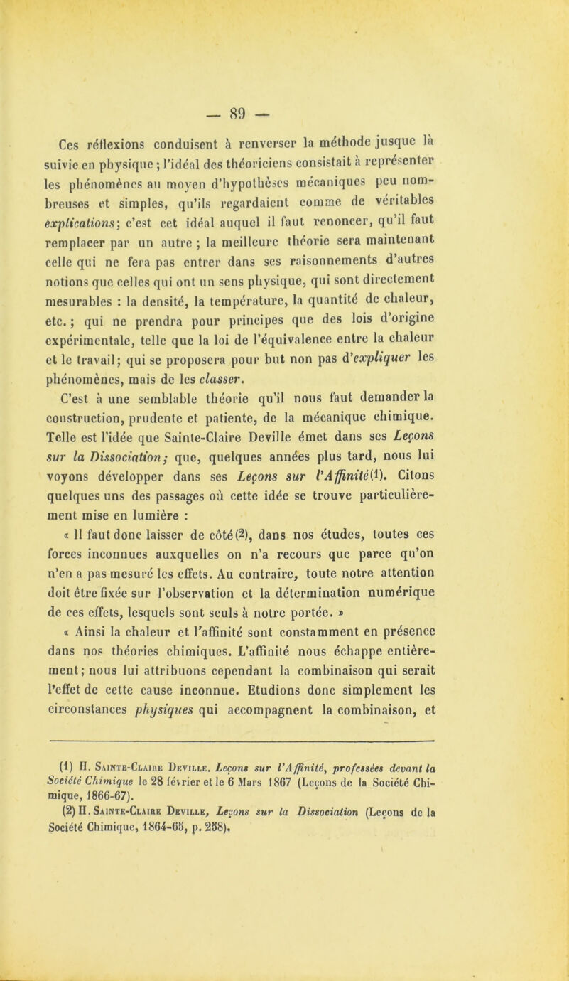 Ces réflexions eonduisent à renverser la méthode jusque là suivie en physique ; l’idéal des théoriciens consistait à représenter les phénomènes au moyen d’hypothèses mécaniques peu nom- breuses et simples, qu’ils regardaient comme de véritables êxpticalions, c’est cet idéal auquel il faut renoncer, qu’il faut remplacer par un autre ; la meilleure théorie sera maintenant celle qui ne fera pas entrer dans scs raisonnements d’autres notions que celles qui ont un sens physique, qui sont directement mesurables : la densité, la température, la quantité de chaleur, etc. ; qui ne prendra pour principes que des lois d’origine expérimentale, telle que la loi de l’équivalence entre la chaleur et le travail; qui se proposera pour but non pas ^'expliquer les phénomènes, mais de les classer. C’est à une semblable théorie qu’il nous faut demander la construction, prudente et patiente, de la mécanique chimique. Telle est l’idée que Sainte-Claire Deville émet dans scs Leçons sur la Dissociation; que, quelques années plus tard, nous lui voyons développer dans ses Leçons sur l'Afp,nité(^). Citons quelques uns des passages où cette idée se trouve particulière- ment mise en lumière : « Il faut donc laisser de côté(2), dans nos études, toutes ces forces inconnues auxquelles on n’a recours que parce qu’on n’en a pas mesuré les effets. Au contraire, toute notre attention doit être fixée sur l’observation et la détermination numérique de ces effets, lesquels sont seuls à notre portée. » « Ainsi la chaleur et l’aflinité sont constamment en présence dans nos théories chimiques. L’affinité nous échappe entière- ment; nous lui attribuons cependant la combinaison qui serait l’effet de cette cause inconnue. Etudions donc simplement les circonstances physiques qui accompagnent la combinaison, et (1) H. Sainte-Claire Deville. Leçon» sur l’Affinité, professées devant la Société Chimique le 28 février et le 6 Mars 1867 (Leçons de la Société Chi- mique, 1866-67). (2) H. Sainte-Claire Deville, Leçons sur la Dissociation (Leçons delà Société Chimique, f 864-65, p. 258).