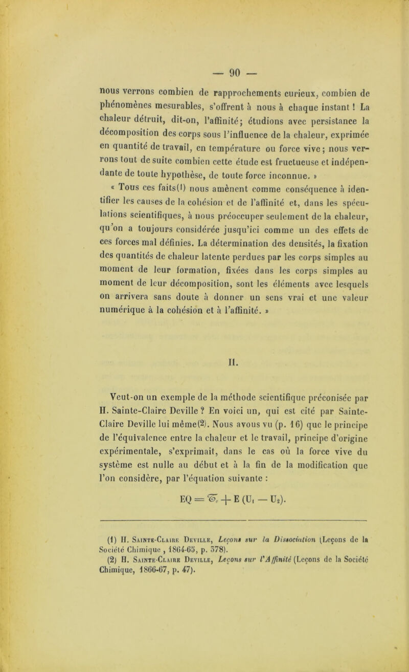 nous verrons combien de rapprochements curieux, combien de phénomènes mesurables, s’offrent à nous à chaque instant ! La chaleur détruit, dit-on, l’affinité; étudions avec persistance la décomposition des corps sous l’influence de la chaleur, exprimée en quantité de travail, en température ou force vive; nous ver- rons tout de suite combien cette étude est fructueuse et indépen- dante de toute hypothèse, de toute force inconnue. » « Tous ces faits(l) nous amènent comme conséquence à iden- tifier les causes de la cohésion et de l’affinité et, dans les spécu- lations scientifiques, à nous préoccuper seulement de la chaleur, qu on a toujours considérée jusqu’ici comme un des effets de ces forces mal définies. La détermination des densités, la fixation des quantités de chaleur latente perdues par les corps simples au moment de leur formation, fixées dans les corps simples au moment de leur décomposition, sont les éléments avec lesquels on arrivera sans doute à donner un sens vrai et une valeur numérique à la cohésion et à l’affinité. » II. Veut-on un exemple de la méthode scientifique préconisée par II. Sainte-Claire Deville ? En voici un, qui est cité par Sainte- Claire Deville lui même(2). Nous avous vu (p. IC) que le principe de l’équivalence entre la chaleur et le travail, principe d’origine expérimentale, s’exprimait, dans le cas où la force vive du système est nulle au début et à la fin de la modification que l’on considère, par l’équation suivante : EQ = 4- E (U, — Uî). (1) II. Sainte-Claire Deville, Leçon» sur la Distocialion tLeçons de la Société Chimique , 1864-65, p. 578). (2) H. Sainte-Claire Deville, Leçons sur l'A ffinîté {Leçons de la Société Chimique, 1866-67, p. 47).