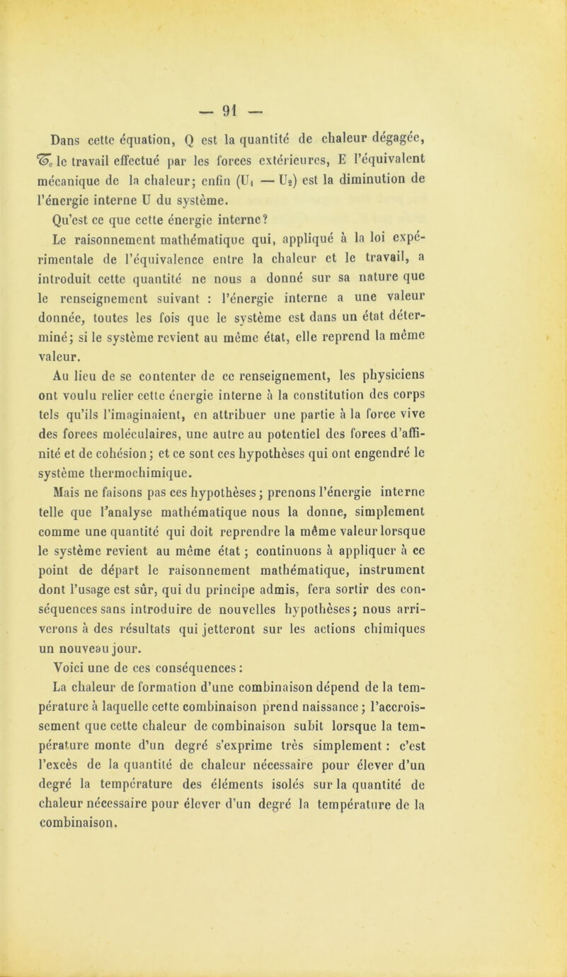 Dans cette équation, Q est la quantité de chaleur dégagée, '^e le travail effectué par les forces extérieures, E l’équivalent mécanique de la chaleur; enfin (üi — U?) est la diminution de l’énergie interne U du système. Qu’est ce que cette énergie interne? Le raisonnement mathématique qui, appliqué à la loi expé- rimentale de l’équivalence entre la chaleur et le travail, a introduit cette quantité ne nous a donné sur sa nature que le renseignement suivant : l’énergie interne a une valeur donnée, toutes les fois que le système est dans un état déter- miné; si le système revient au même état, elle reprend la même valeur. Au lieu de se contenter de ce renseignement, les physiciens ont voulu relier cette énergie interne à la constitution des corps tels qu’ils l’imaginaient, en attribuer une partie à la force vive des forces moléculaires, une autre au potentiel des forces d’affi- nité et de cohésion ; et ce sont ces hypothèses qui ont engendré le système thermochimique. Mais ne faisons pas ces hypothèses ; prenons l’énergie interne telle que l’analyse mathématique nous la donne, simplement comme une quantité qui doit reprendre la même valeur lorsque le système revient au même état ; continuons à appliquer à ce point de départ le raisonnement mathématique, instrument dont l’usage est sûr, qui du principe admis, fera sortir des con- séquences sans introduire de nouvelles hypothèses; nous arri- verons à des résultats qui jetteront sur les actions chimiques un nouveau jour. Voici une de ces conséquences : La chaleur de formation d’une combinaison dépend de la tem- pérature à laquelle cette combinaison prend naissance; l’accrois- sement que cette chaleur de combinaison subit lorsque la tem- pérature monte d’un degré s’exprime très simplement : c’est l’excès de la quantité de chaleur nécessaire pour élever d’un degré la température des éléments isolés sur la quantité de chaleur nécessaire pour élever d’un degré la température de la combinaison.