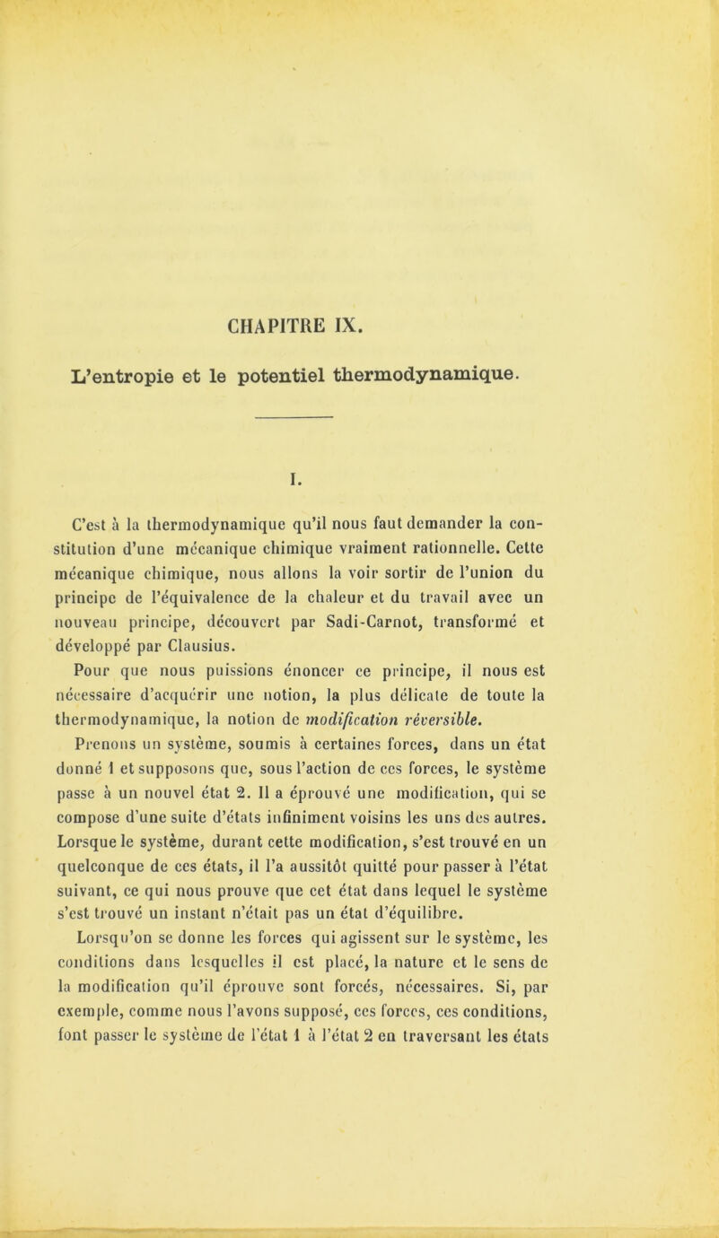 L’entropie et le potentiel thermodynamique. I. C’est à la thermodynamique qu’il nous faut demander la con- stitution d’une mécanique chimique vraiment rationnelle. Celte mécanique chimique, nous allons la voir sortir de l’union du principe de l’équivalence de la chaleur et du travail avec un nouveau principe, découvert par Sadi-Carnot, transformé et développé par Clausius. Pour que nous puissions énoncer ce principe, il nous est nécessaire d’acquérir une notion, la plus délicate de toute la thermodynamique, la notion de modification réversible. Prenons un système, soumis à certaines forces, dans un état donné 1 et supposons que, sous l’action de ces forces, le système passe à un nouvel état 2. 11 a éprouvé une modification, qui se compose d’une suite d’états infiniment voisins les uns des autres. Lorsque le système, durant cette modification, s’est trouvé en un quelconque de ces états, il l’a aussitôt quitté pour passer à l’état suivant, ce qui nous prouve que cet état dans lequel le système s’est trouvé un instant n’était pas un état d’équilibre. Lorsqu’on se donne les forces qui agissent sur le système, les conditions dans lesquelles il est placé, la nature et le sens de la modification qu’il éprouve sont forcés, nécessaires. Si, par exem[)le, comme nous l’avons supposé, ces forces, ces conditions,