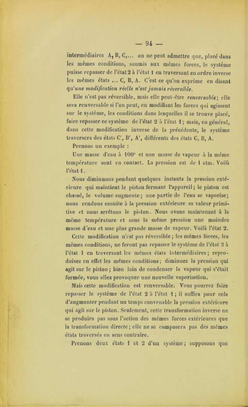 intermédiaires A,B, C,... on ne peut admettre que, placé dans les mêmes conditions, soumis aux mêmes forces, le système puisse repasser de l’état 2 à l’état l en traversant en ordre inverse les memes états ... C, B, A. C^est ce qu’on exprime en disant qu’une modificMion réelle n'est jamais réversible. Elle n’est pas réversible, mais elle peut-être renversable; elle sera renversable si l’on peut, en modifiant les forces qui agissent sur le système, les conditions dans lesquelles il se trouve placé, faire repasser ce système de l’état 2 à l’état i ; mais, en général, dans celte modification inverse de la précédente, le système li averscra des états C', B', A', dilîérenls des états C, B, A. Prenons un exemple : Une masse d’eau à tOO” et une masse de vapeur à la même température sont en contact. La pression est de 1 alm. Voilà l’état 1. Nous diminuons pendant quelques instants la pression exté- rieure qui maintient le piston fermant l’appareil ; le piston est chassé, le volume augmente; une partie de l’eau se vaporise; nous rendons ensuite à la pression extérieure sa valeur primi- tive et nous arrêtons le piston. Nous avons maintenant à la même température et sous la même pression une moindre masse d’eau et une plus grande masse de vapeur. Voilà l’état 2. Celte modification n’est pas réversible; les mêmes forces, les mêmes conditions, ne feront pas repasser le système de l’état 2 à l’état 1 en traversant les mêmes étals intermédiaires; repro- duisez en effet les mêmes conditions; diminuez la pression qui agit sur le piston ; bien loin de condenser la vapeur qui s’était formée, vous allez provoquer une nouvelle vaporisation. Mais celte modification est renversable. Vous pourrez faire repasser le système de l’état 2 à l’état 1 ; il suflira pour cela d’augmenter pendant un temps convenable la pression extérieure qui agit sur le piston. Seulement, cette transformation inverse ne se produira pas sous l’action des mêmes forces extérieures que la transfoi malion directe; elle ne se composera pas des mêmes états traversés en sens contraire. Prenons deux états 1 et 2 d’un système ; supposons que