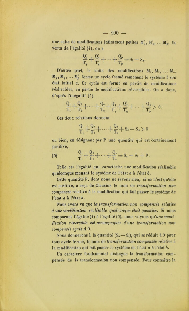 une suite de modifications infiniment petites M', M'^, ... Mp. En vertu de l’égalité (4), on a 4- ^2 I rp; rru | +|f = s,-s.. D’autre part, la suite des modifications Mi, M2, ... M„, M',, M,, ... Mp forme un cycle fermé ramenant le système à son état initial a. Ce cycle est formé en partie de modifications réalisables, en partie de modifications réversibles. On a donc, d’après l’inégalité (3), + + p> 0. Ces deux relations donnent T, +1+ 4 ^ H S** Sa > 0 1 n ou bien, en désignant par P une quantité qui est certainement positive, (S) ^+|-'+-+^'=s.-s. + p. Telle est l’égalité qui caractérise une modification réalisable quelconque menant le système de l'état a à l’état 6. Cette quantité P, dont nous ne savons rien, si ce n’est qu’elle est positive, a reçu de Clausius le nom de ir ans for malion non compensée relative à la modification qui fait passer le système de l’état a à l’état 6. Nous avons vu que la transformation non compensée relative à une modification réalisable quelconque était positive. Si nous comparons l’égalité (4) à l’égalité (5), nous voyons qu’une modi- fication réversible est accompagnée d’une transformation non compensée égale à 0. Nous donnerons à la quantité (Sa — Si,), qui se réduit à 0 pour tout cycle fermé, le nom de transformation compensée relative à la modification qui fait passer le système de l’état a à l’état 6. Un caractère fondamental distingue la transformation com- pensée de la transformation non compensée. Pour connaître la