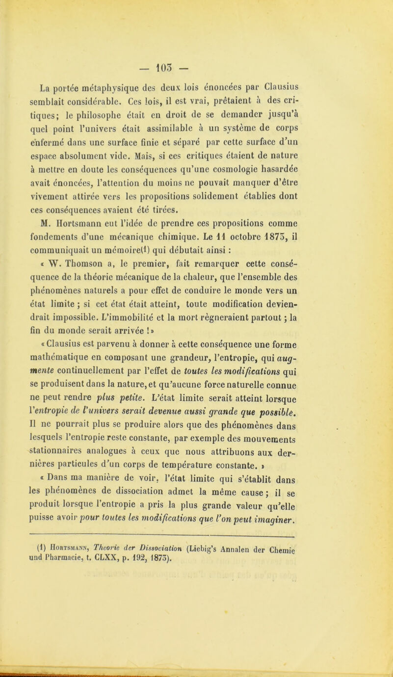 — 105 - La portée métaphysique des deux lois énoneées par Clausius semblait considérable. Ces lois, il est vrai, prêtaient à des cri- tiques; le philosophe était en droit de se demander jusqu’à quel point l’univers était assimilable à un système de corps enfermé dans une surface finie et séparé par cette surface d’un espace absolument vide. Mais, si ces critiques étaient de nature à mettre en doute les conséquences qu’une cosmologie hasardée avait énoncées, l’attention du moins ne pouvait manquer d’être vivement attirée vers tes propositions solidement établies dont ces conséquences avaient été tirées. M, Hortsmann eut l’idée de prendre ces propositions comme fondements d’une mécanique chimique. Le 11 octobre 1875, il communiquait un mémoiretl) qui débutait ainsi : « W. Thomson a, le premier, fait remarquer cette consé- quence de la théorie mécanique de la chaleur, que l’ensemble des phénomènes naturels a pour effet de conduire le monde vers un état limite ; si cet état était atteint, toute modification devien- drait impossible. L’immobilité et la mort régneraient partout ; la fin du monde serait arrivée !» « Clausius est parvenu à donner à cette conséquence une forme mathématique en composant une grandeur, l’entropie, qui aug- mente continuellement par l’effet de toutes les modifications qui se produisent dans la nature, et qu’aucune force naturelle connue ne peut rendre plus petite. L’état limite serait atteint lorsque Ventropie de l'univers serait devenue aussi grande que possible. Il ne pourrait plus se produire alors que des phénomènes dans lesquels l’entropie reste constante, par exemple des mouvements stationnaires analogues à ceux que nous attribuons aux der- nières particules d’un corps de température constante. » « Dans ma manière de voir, l’état limite qui s’établit dans les phénomènes de dissociation admet la même cause; il se produit lorsque l’entropie a pris la plus grande valeur qu’elle puisse avoir pour toutes les modifications que l’on peut imaginer. (f) Hortsmann, Theorie der Dissociation (Liebig’s Annalen (1er Cheniie und Pharmacie, t. CLXX, p. 192, 1873).