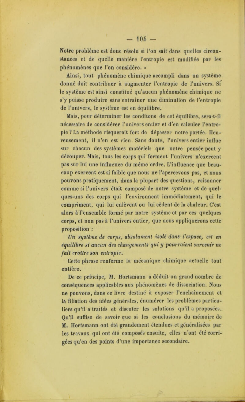 Notre problème est donc résolu si l’on sait dans quelles circon- stances et de quelle manière l’entropie est modifiée par les phénomènes que l’on considère. * Ainsi, tout phénomène chimique accompli dans un système donné doit contribuer à augmenter l’entropie de l’univers. Si le système est ainsi constitué qu’aucun phénomène chimique ne s’y puisse produire sans entraîner une diminution de l’entropie de l’univers, le système est en équilibre. Mais, pour déterminer les condilons de cet équilibre, sera-t-il nécessaire de considérer l’univers entier et d’en calculer l’entro- pie ? La méthode risquerait fort de dépasser notre portée. Heu- reusement, il n’en est rien. Sans doute, l’univers entier influe sur chacun des systèmes matériels que notre pensée peut y découper. Mais, tous les corps qui forment l’univers n’exercent pas sur lui une influence du même ordre. L’influence que beau- coup exercent est si faible que nous ne l’apercevons pas, et nous pouvons pratiquement, dans la plupart des questions, raisonner comme si l’univers était composé de notre système et de quel- ques-uns des corps qui l’environnent immédiatement, qui le compriment, qui lui enlèvent ou lui cèdent de la chaleur. C’est alors à l’ensemble formé par notre système et par ces quelques corps, et non pas à l’univers entier, que nous appliquerons cette proposition : Un système de corps, absolument isolé dans l’espace, est en équilibre si aucun des changements qui y pourraient survenir ne fait croître son entropie. Cette phrase renferme la mécanique chimique actuelle tout entière. De ce principe, M. Horlsmann a déduit un grand nombre de conséquences applicables aux phénomènes de dissociation. Nous ne pouvons, dans ce livre destiné à exposer l’enchaînement et la filiation des idées générales, énumérer les problèmes particu- liers qu’il a traités et discuter les solutions qu’il a proposées. Qu’il suffise de savoir que si les conclusions du mémoire de M. Ilortsmann ont été grandement étendues et généralisées par les travaux qui ont été composés ensuite, elles n’ont été corri- gées qu’en des points d’une importance secondaire.