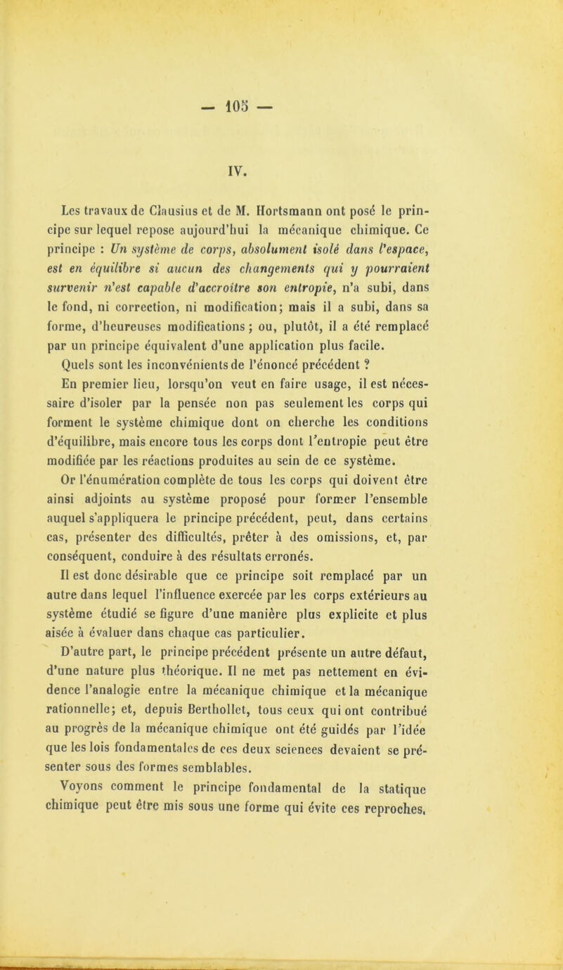 IV. Les travaux de Clausiiis et de M. Hortsmann ont posd le prin- cipe sur lequel repose aujourd’hui la mécanique chimique. Ce principe : Un système de corps, absolument isolé dans l'espace, est en équilibre si aucun des changements qui y pourraient survenir n'est capable d’accroître son entropie, n’a subi, dans le fond, ni correction, ni modification; mais il a subi, dans sa forme, d’heureuses modifications ; ou, plutôt, il a été remplacé par un principe équivalent d’une application plus facile. Quels sont les inconvénients de l’énoncé précédent ? En premier lieu, lorsqu’on veut en faire usage, il est néces- saire d’isoler par la pensée non pas seulement les corps qui forment le système chimique dont on cherche les conditions d’équilibre, mais encore tous les corps dont Tentropie peut être modifiée par les réactions produites au sein de ce système. Or l’énumération complète de tous les corps qui doivent être ainsi adjoints au système proposé pour former l’ensemble auquel s’appliquera le principe précédent, peut, dans certains cas, présenter des difficultés, prêter à des omissions, et, par conséquent, conduire à des résultats erronés. Il est donc désirable que ce principe soit remplacé par un autre dans lequel l’influence exercée par les corps extérieurs au système étudié se figure d’une manière plus explicite et plus aisée à évaluer dans chaque cas particulier. D’autre part, le principe précédent présente un autre défaut, d’une nature plus théorique. Il ne met pas nettement en évi- dence l’analogie entre la mécanique chimique et la mécanique rationnelle; et, depuis Berthollet, tous ceux qui ont contribué au progrès de la mécanique chimique ont été guidés par l’idée que les lois fondamentales de ces deux sciences devaient se pré- senter sous des formes semblables. Voyons comment le principe fondamental de la statique chimique peut être mis sous une forme qui évite ces reproches,