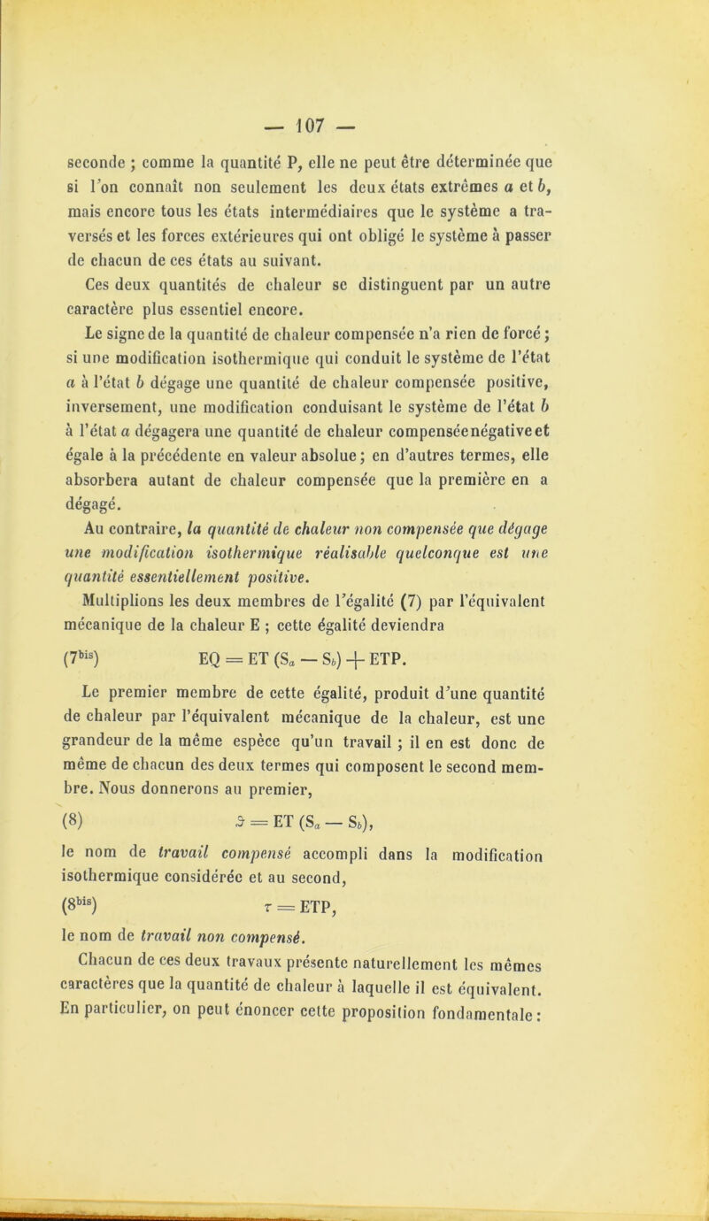 seconde ; comme la quantité P, elle ne peut être déterminée que si Ton connaît non seulement les deux états extrêmes a et b, mais encore tous les états intermédiaires que le système a tra- versés et les forces extérieures qui ont obligé le système à passer de chacun de ces états au suivant. Ces deux quantités de chaleur se distinguent par un autre caractère plus essentiel encore. Le signe de la quantité de chaleur compensée n’a rien de forcé ; si une modification isothermique qui conduit le système de l’état a à l’état b dégage une quantité de chaleur compensée positive, inversement, une modification conduisant le système de l’état b a l’état a dégagera une quantité de chaleur compensée négative et égale à la précédente en valeur absolue ; en d’autres termes, elle absorbera autant de chaleur compensée que la première en a dégagé. Au contraire, la quantité de chaleur non compensée que dégage une modification isothermique réalisable quelconque est une quantité essentiellement positive. Multiplions les deux membres de l’égalité (7) par l’équivalent mécanique de la chaleur E ; cette égalité deviendra (7»is) eQ = ET (S„ — Sb) + ETP. Le premier membre de cette égalité, produit d’une quantité de chaleur par l’équivalent mécanique de la chaleur, est une grandeur de la même espèce qu’un travail ; il en est donc de même de chacun des deux termes qui composent le second mem- bre. Nous donnerons au premier, (8) 5 = ET(S„-S,), le nom de travail compensé accompli dans la modification isothermique considérée et au second, T = ETP, le nom de travail non compensé. Chacun de ces deux travaux présente naturellement les mêmes caractères que la quantité de chaleur à laquelle il est équivalent. En particulier, on peut énoncer cette proposition fondamentale;