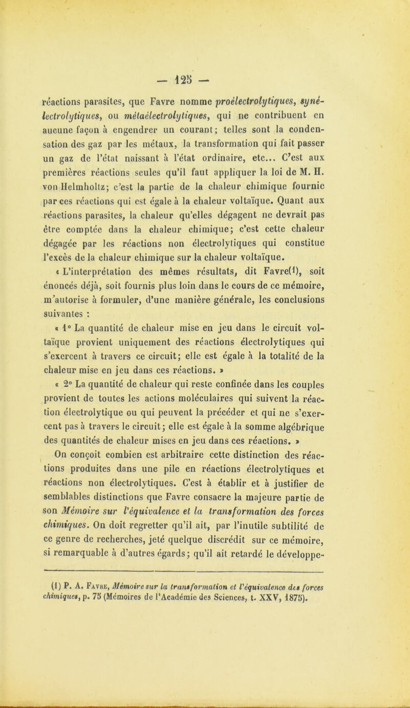 réactions parasites, que Favre nomme proélectrolytiques, syné~ lectrolytiques, ou métaélectrolytiques, qui ne contribuent en aucune façon à engendrer un courant; telles sont la conden- sation des gaz par les métaux, la transformation qui fait passer un gaz de l’état naissant à l’état ordinaire, etc... C’est aux premières réactions seules qu’il faut appliquer la loi de M. H. von Helmholtz; c’est la partie de la chaleur chimique fournie par ces réactions qui est égale à la chaleur voltaïque. Quant aux réactions parasites, la chaleur qu’elles dégagent ne devrait pas être comptée dans la chaleur chimique; c’est cette chaleur dégagée par les réactions non électrolytiques qui constitue l’excès de la chaleur chimique sur la chaleur voltaïque. t L’interprétation des mêmes résultats, dit Favre(l), soit énoncés déjà, soit fournis plus loin dans le cours de ce mémoire, m’autorise à formuler, d’une manière générale, les conclusions suivantes : « 4° La quantité de chaleur mise en jeu dans le circuit vol- taïque provient uniquement des réactions électrolytiques qui s’exercent à travers ce circuit; elle est égale à la totalité de la chaleur mise en jeu dans ces réactions. > ï 2° La quantité de chaleur qui reste confinée dans les couples provient de toutes les actions moléculaires qui suivent la réac- tion électrolytique ou qui peuvent la précéder et qui ne s’exer- cent pas à travers le circuit; elle est égale à la somme algébrique des quantités de chaleur mises en jeu dans ces réactions. > On conçoit combien est arbitraire cette distinction des réac- tions produites dans une pile en réactions électrolytiques et réactions non électrolytiques. C’est à établir et à justifier de semblables distinctions que Favre consacre la majeure partie de son Mémoire sur l'équivalence et la transformation des forces chimiques. On doit regretter qu’il ait, par l’inutile subtilité de ce genre de recherches, jeté quelque discrédit sur ce mémoire, si remarquable à d’autres égards ; qu’il ait retardé le développe- (1) P. A. Favre, Mémoire sur la transformation et l'équivalence dis forces chimiques, p. 75 (Mémoires de l’Académie des Sciences, t. XXV, 4875).