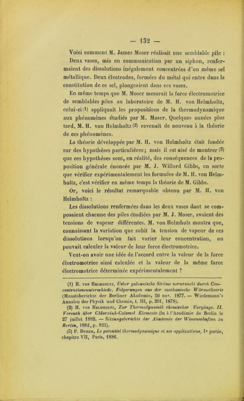 Voici commenl M. James Moser réalisait une semblable pile : Deux vases, mis en communication par un siphon, renfer- maient des dissolutions inégalement eoneentrées d^’un même sel métallique. Deux éleetrodes, formées du métal qui entre dans la constitution de ce sel, plongeaient dans cos vases. En même temps que M. Moser mesurait la foree éleetroraotrice de semblables piles au laboratoire de M. II. von Helmholtz, celui-ci (1) appliquait les propositions de la thermodynamique aux phénomènes étudiés par M. Moser. Quelques années plus tard, M. H. von Helmholtz (2) revenait de nouveau à la théorie de ces phénomènes. La théorie développée par M. II. von Helmholtz était fondée sur des hypothèses particulières; mais il est aisé de montrer (3) que ces hypothèses sont, en réalité, des conséquences de la pro- position générale énoncée par M. J. Willard Gibbs, en sorte que vérifier expérimentalement les formules de M. H. von Helm- holtz, c’est vérifier en même temps la théorie de M. Gibbs. Or, voici le résultat remarquable obtenu par M. H. von Helmholtz : Les dissolutions renfermées dans les deux vases dont se com- posaient chacune des piles étudiées par M. J. Moser, avaient des tensions de vapeur différentes. M. von Helmholz montra que, connaissant la variation que subit la tension de vapeur de ces dissolutions lorsqu’on fait varier leur concentration, on pouvait calculer la valeur de leur force électromotrice. Veut-on avoir une idée de l’accord entre la valeur de la force électromotrice ainsi calculée et la valeur de la même force électromotrice déterminée expérimentalement ? (1) H. VON Hklmuoltz, Ueber galvanische Strôme veruriacht durch Con- cenlralionsuntersehiede. Folgerungen aus der mechanischc Wârmetheorie (Monatsberichte der Berliner Akademic, 26 nov. 1877. — Wiedemann’s Annalen derPhysik und Chemie, t. lit, p. 201, 1878). (2) H. VON Helmholtz, Zitr Thermodynamik chemitcher Vorgànge. II. Versueh über Chlorzink-Calomel Elemente (lu à l’Académie de Berlin le 27 juillet 1882. — Silzuugsbericble der Akademie der Wissenschaften zu Berlin, 1882, p. 825). (5) P. Duhem, Le potentiel thermodijnamique et tes applications, 1* partie, chapitre VII, Paris, 1886.