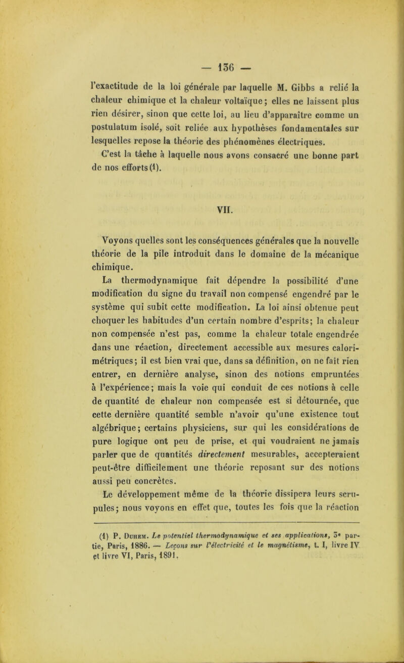 l’exactitude de la loi générale par laquelle M. Gibbs a relié la chaleur chimique et la chaleur voltaïque ; elles ne laissent plus rien désirer, sinon que celte loi, au lieu d’apparaître comme un postulatum isolé, soit reliée aux hypothèses fondamentales sur lesquelles repose la théorie des phénomènes électriques. C’est la tâche à laquelle nous avons consacré une bonne part de nos efforts (1). VII. Voyons quelles sont les conséquences générales que la nouvelle théorie de la pile introduit dans le domaine de la mécanique chimique. La thermodynamique fait dépendre la possibilité d’une modification du signe du travail non compensé engendré par le système qui subit cette modification. La loi ainsi obtenue peut choquer les habitudes d’un certain nombre d’esprits; la chaleur non compensée n’est pas, comme la chaleur totale engendrée dans une réaction, directement accessible aux mesures calori- métriques; il est bien vrai que, dans sa définition, on ne fait rien entrer, en dernière analyse, sinon des notions empruntées à l’expérience; mais la voie qui conduit de ces notions à celle de quantité de chaleur non compensée est si détournée, que cette dernière quantité semble n’avoir qu’une existence tout algébrique; certains physiciens, sur qui les considérations de pure logique ont peu de prise, et qui voudraient ne jamais parler que de quantités directement mesurables, accepteraient peut-être difficilement une théorie reposant sur des notions aussi peu concrètes. Le développement même de la théorie dissipera leurs scru- pules; nous voyons en effet que, toutes les fois que la réaction (1) P. Duhhm. Le potentiel thermodynamique et ses applications, o» par- tie, Paris, 1886. — Leçons sur rélectricilé et le magnétisme, t. I, livre IV et livre VI, Paris, 1891.