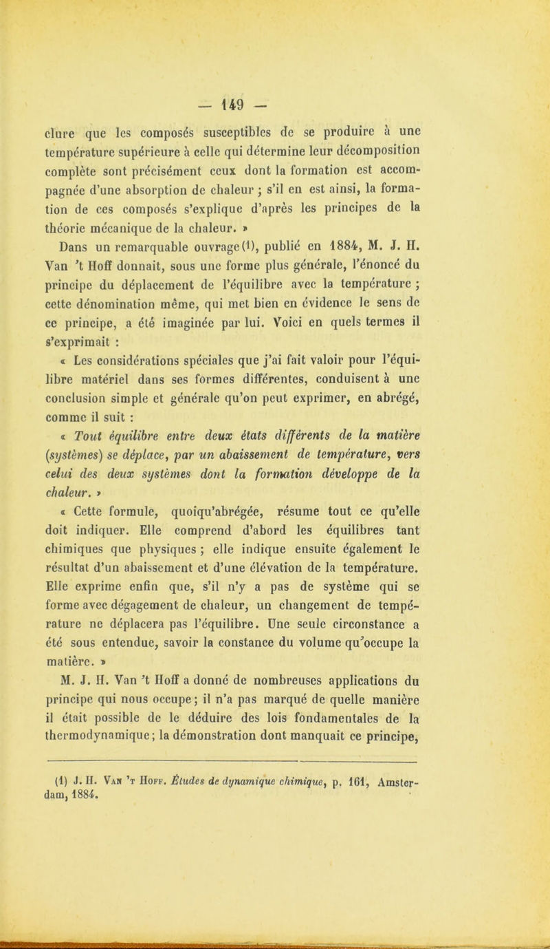 — U9 dure que les composés susceptibles de se produire à une température supérieure à celle qui détermine leur décomposition complète sont précisément ceux dont la formation est accom- pagnée d’une absorption de chaleur ; s’il en est ainsi, la forma- tion de ces composés s’explique d’après les principes de la théorie mécanique de la chaleur, i» Dans un remarquable ouvrageD), publié en 1884, M. J. II. Van ’t Hoff donnait, sous une forme plus générale, l’énoncé du principe du déplacement de l’équilibre avec la température ; cette dénomination même, qui met bien en évidence le sens de ce principe, a été imaginée par lui. Voici en quels termes il s’exprimait : « Les considérations spéciales que j’ai fait valoir pour l’équi- libre matériel dans ses formes différentes, conduisent à une conclusion simple et générale qu’on peut exprimer, en abrégé, comme il suit : « Tout équilibre entre deux états différents de la matière (systèmes) se déplace^ par un abaissement de température, vers celui des deux systèmes dont la formation développe de la chaleur. » « Cette formule, quoiqu’abrégée, résume tout ce qu’elle doit indiquer. Elle comprend d’abord les équilibres tant chimiques que physiques ; elle indique ensuite également le résultat d’un abaissement et d’une élévation de la température. Elle exprime enfin que, s’il n’y a pas de système qui se forme avec dégagement de chaleur, un changement de tempé- rature ne déplacera pas l’équilibre. Une seule circonstance a été sous entendue, savoir la constance du volume qu’occupe la matière. » M. J. H. Van ’t Hoff a donné de nombreuses applications du principe qui nous occupe ; il n’a pas marqué de quelle manière il était possible de le déduire des lois fondamentales de la thermodynamique; la démonstration dont manquait ce principe, (1) J. H. Van ’t Hoff. Éludes de dynamique chimique, p. 161, Amster- dam, 1884.