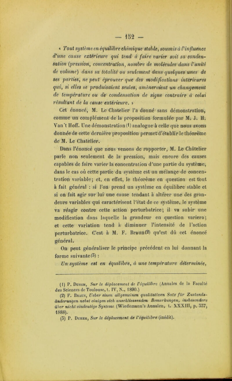 « Tout système en équilibre chimique stable, soumis à lUnfluence d'une cause extérieure qui tend à faire varier soit sa conden- sation {pression, concentration, nombre de molécules dans l'unité de volume) dans sa totalité ou seulement dans quelques unes de ses parties, ne peut éprouver que des modifications intérieures qui, si elles se produisaient seules, amèneraient un changement de température ou de condensation de signe contraire à celui résultant de la cause extérieure. » Cet énoncé, M. Le Chatelier l’a donné sans démonstration, comme un complément de la proposition formulée par J. H. Van’t Hoff. Une démonstration(1) analogue à celle que nous avons donnée de cette dernière proposition perraet d’établir le théorème de M. Le Chatelier. Dans l’énoncé que nous venons de rapporter, M. Le Chatelier parle non seulement de la pression, mais encore des causes capables de faire varier la concentration d’une partie du système, dans le cas où cette partie du système est un mélange de concen- tration variable; et, en effet, le théorème en question est tout à fait général : si l’on prend un système en équilibre stable et si on fait agir sur lui'une cause tendant à altérer une des gran- deurs variables qui caractérisent l’état de ce système, le système va réagir contre cette action perturbatrice; il va subir une modification dans laquelle la grandeur en question variera; et cette variation tend à diminuer l’intensité de l’action perturbatrice. C’est à M. F. Braun(2) qu’est dû cet énoncé général. On peut généraliser le principe précédent en lui donnant la forme suivante (3) : Un système est en équilibre, à une température déterminée. (1) P. DuriEM, Sur le déplacement de l’équilibre (Annales de la Faculté des Sciences de Toulouse, t. IV, N., 1890.) (2) F. Braun, Ueber einen allgemeinen qualitativen Satz für Zustandi- ânderungen nehst einigen sich anschlieitenden Bernerkungen, insbesondere über nicht eindeutige Système (Wiedemann’s Annalcn, t. XXXIII, p. 537, 1888).