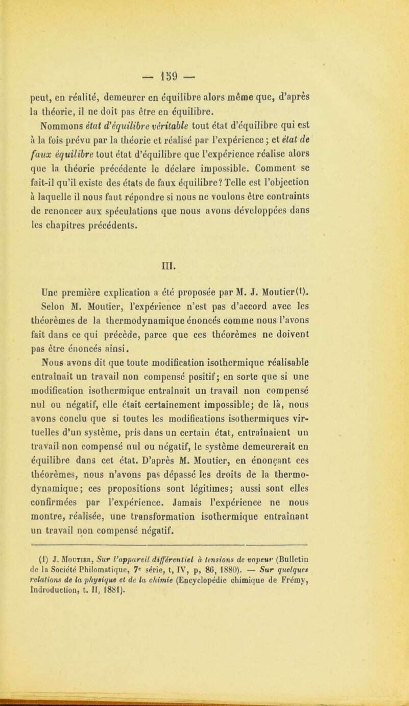 peut, en réalité, demeurer en équilibre alors même que, d’après la théorie, il ne doit pas être en équilibre. Nommons état d'équilibre véritable tout état d’équilibre qui est à la fois prévu par la théorie et réalisé par l’expérience ; et état de faux équilibre tout état d’équilibre que l’expérience réalise alors que la théorie précédente le déclare impossible. Comment se fait-il qu’il existe des états de faux équilibre? Telle est l’objection à laquelle il nous faut répondre si nous ne voulons être contraints de renoncer aux spéculations que nous avons développées dans les chapitres précédents. III. Une première explication a été proposée par M. J. Moutier(l). Selon M. Moutier, l’expérience n’est pas d’accord avec les théorèmes de la thermodynamique énoncés comme nous l’avons fait dans ce qui précède, parce que ces théorèmes ne doivent pas être énoncés ainsi. Nous avons dit que toute modification isothermique réalisable entraînait un travail non compensé positif; en sorte que si une modification isothermique entraînait un travail non compensé nul ou négatif, elle était certainement impossible; de là, nous avons conclu que si toutes les modifications isothermiques vir- tuelles d’un système, pris dans un certain état, entraînaient un travail non compensé nul ou négatif, le système demeurerait en équilibre dans cet état. D’après M. Moutier, en énonçant ces théorèmes, nous n’avons pas dépassé les droits de la thermo- dynamique; ces propositions sont légitimes; aussi sont elles confirmées par l’expérience. Jamais l’expérience ne nous montre, réalisée, une transformation isothermique entraînant un travail non compensé négatif. (1) J. Moüiier, Sur l’appareil différentiel à tensions de vapeur (Bulletin de la Société Philomatique, 7« série, t, IV, p, 86, 1880). — Sur quelques relations de la physique et de lu chimie (Encyclopédie chimique de Frémy, Indroduclion, t. Il, 1881).